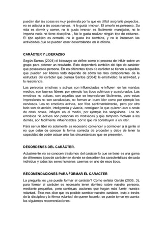 puedan dar las cosas es muy pesimista por lo que es difícil asignarle proyectos,
no se adapta a las cosas nuevas, ni le gusta innovar. El amorfo es perezoso. Su
vida es dormir y comer, no le gusta innovar es fácilmente manejable, no le
importa nada no tiene disciplina. , No le gusta realizar ningún tipo de esfuerzo.
El tipo apático es cerrado, no le gusta los cambios, y no le interesan las
actividades que se puedan estar desarrollando en la oficina.
CARÁCTER Y LIDERAZGO
Según Santos (2004) el liderazgo se define como el proceso de influir sobre un
grupo para obtener un resultado. Esto dependerá también del tipo de carácter
que posea cada persona. En los diferentes tipos de carácter se tienen a aquellos
que pueden ser lideres todo depende de cómo los tres componentes de la
estructura del carácter que plantea Santos (2004): la emotividad, la actividad, y
la resonancia.
Las personas emotivas y activas son influenciadas e influyen en los mandos
medios, son buenos líderes por ejemplo los tipos coléricos y apasionados. Las
emotivas no activas, son aquellas que se impresionan fácilmente, pero estas
impresiones no son canalizadas, no forman un buen líder como por ejemplo los
nerviosos. Los no emotivos activos, son fríos sentimentalmente, pero por otro
lado son de acción, inteligencia y vivacia, consiguen lo que quieren aun a costa
de otras cosas, influyen en el medio, por ejemplo los sanguíneos. Los no
emotivos no activos son personas no motivadas y que tampoco motivan a los
demás, son fácilmente influenciables por lo que no constituyen a un líder.
Para ser un líder no solamente es necesario convencer y conmover a la gente si
no que debe de conocer la forma correcta de proceder y debe de tener la
capacidad de poder actuar ante las circunstancias que se presenten.
DESORDENES DEL CARÁCTER.
Actualmente no se conocen trastornos del carácter lo que se tiene es una gama
de diferentes tipos de carácter en donde se describen las características de cada
individuo y todos los seres humanos caemos en uno de esos tipos.
RECOMENDACIONES PARA FORMAR EL CARÁCTER
La pregunta es ¿se puede formar el carácter? Como señala Gaitán (2006, 3),
para formar el carácter es necesario tener dominio sobre nuestra persona,
mediante pequeñas, pero continuas acciones que hagan más fuerte nuestra
voluntad. Esto nos dice que es posible cambiar nuestro carácter, esto a través
de la disciplina y la férrea voluntad de querer hacerlo, se puede tomar en cuenta
las siguientes recomendaciones:
 
