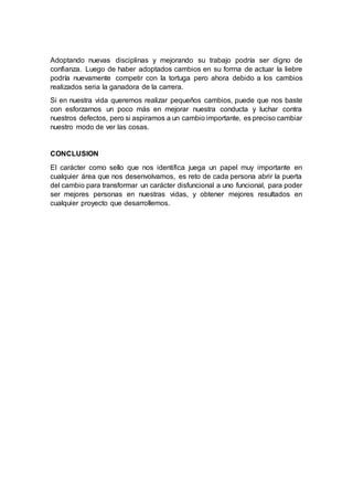Adoptando nuevas disciplinas y mejorando su trabajo podría ser digno de
confianza. Luego de haber adoptados cambios en su forma de actuar la liebre
podría nuevamente competir con la tortuga pero ahora debido a los cambios
realizados seria la ganadora de la carrera.
Si en nuestra vida queremos realizar pequeños cambios, puede que nos baste
con esforzarnos un poco más en mejorar nuestra conducta y luchar contra
nuestros defectos, pero si aspiramos a un cambio importante, es preciso cambiar
nuestro modo de ver las cosas.
CONCLUSION
El carácter como sello que nos identifica juega un papel muy importante en
cualquier área que nos desenvolvamos, es reto de cada persona abrir la puerta
del cambio para transformar un carácter disfuncional a uno funcional, para poder
ser mejores personas en nuestras vidas, y obtener mejores resultados en
cualquier proyecto que desarrollemos.
 