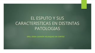 EL ESPUTO Y SUS
CARACTERISTICAS EN DISTINTAS
PATOLOGIAS
DRA. EDDA LEONOR VELASQUEZ DE CORTEZ
 
