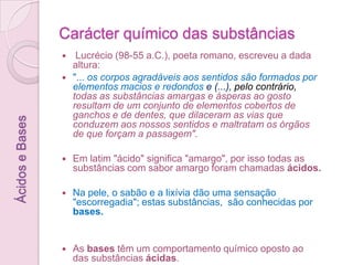 Carácter químico das substâncias Lucrécio (98-55 a.C.), poeta romano, escreveu a dada altura: "... os corpos agradáveis aos sentidos são formados por elementos macios e redondos e (...), pelo contrário, todas as substâncias amargas e ásperas ao gosto resultam de um conjunto de elementos cobertos de ganchos e de dentes, que dilaceram as vias que conduzem aos nossos sentidos e maltratam os órgãos de que forçam a passagem". Em latim "ácido" significa "amargo", por isso todas as substâncias com sabor amargo foram chamadas ácidos.Na pele, o sabão e a lixívia dão uma sensação "escorregadia"; estas substâncias,  são conhecidas por bases. As bases têm um comportamento químico oposto ao das substânciasácidas.Ácidos e Bases