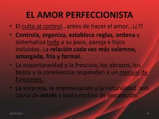 EL AMOR PERFECCIONISTA
• El culto al control…antes de hacer el amor…¡¿?!
• Controla, organiza, establece reglas, ordena y
sistematiza todo a su paso, pareja e hijos
incluidos. La relación cada vez más solemne,
amargada, fría y formal.
• La espontaneidad y la frescura, los abrazos, los
besos y la convivencia responden a un manual de
funciones.
• La sorpresa, la improvisación y la naturalidad son
causa de estrés y hasta motivo de separación.
4318/07/2014
 