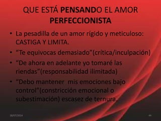 QUE ESTÁ PENSANDO EL AMOR
PERFECCIONISTA
• La pesadilla de un amor rígido y meticuloso:
CASTIGA Y LIMITA.
• “Te equivocas demasiado”(crítica/inculpación)
• “De ahora en adelante yo tomaré las
riendas”(responsabilidad ilimitada)
• “Debo mantener mis emociones bajo
control”(constricción emocional o
subestimación) escasez de ternura.
4418/07/2014
 