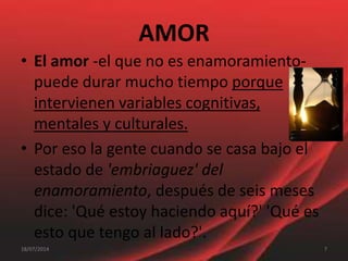 AMOR
• El amor -el que no es enamoramiento-
puede durar mucho tiempo porque
intervienen variables cognitivas,
mentales y culturales.
• Por eso la gente cuando se casa bajo el
estado de 'embriaguez' del
enamoramiento, después de seis meses
dice: 'Qué estoy haciendo aquí?' 'Qué es
esto que tengo al lado?'.
718/07/2014
 