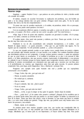 Barreras a la comunicación
Hacerse cargo
Imagínate —sugiere Stephen Covey— que padeces un serio problema de visión y decides acudir
a la consulta del oculista.
El médico, después de escuchar brevemente tu explicación del problema, saca del bolsillo sus
gafas y te las entrega mientras dice con gesto solemne: «Póngase usted estas gafas. Yo las he usado
durante diez años y me han ido estupendamente.»
Tú pones una cara de asombro mayúsculo, y el oculista, sin pestañear, añade: «No se preocupe,
tengo otras en casa, puede usted quedarse con éstas.»
Con un escepticismo difícil de superar, te pruebas esas gafas y, como era de prever, ves aún peor
que antes, y te quejas: «Por favor, ¿cómo me van a servir sus gafas a mí? Veo todo borroso.»
«Oiga, haga el favor de poner más empeño», responde con gravedad el oculista. «Ya lo pongo,
pero no veo nada», contestas ya al borde de la ira.
El oculista insiste: «Sea usted más paciente y colabore, por favor. Tienen que servirle. A mí me
han ido muy bien todos estos años.»
Finalmente te vas de allí, escandalizado ante semejante incompetencia, y el oculista —por
llamarle de alguna manera— se queda pensando: —«Hay que ver, qué hombre más ingrato. No he
logrado que me comprenda. Yo sólo pretendía ayudarle y... ¡cómo se ha puesto!».
Lo que este ejemplo pretende resaltar es que muchas veces, cuando damos un consejo a alguien,
nos está pasando algo bastante parecido a lo que sucedía a ese oculista. Nos sentimos frustrados porque
una determinada persona no nos comprende, o porque rechaza nuestros consejos, y quizá nos quejamos
de que no pone interés en escucharnos. Y en realidad el problema no es que a esa persona le falte
interés, o le falten entendederas, sino que nosotros estamos equivocando el planteamiento, y esa persona
no entiende lo que le decimos porque no hemos logrado antes comprender nosotros cuál es su verdadero
problema: le estamos recomendando con vehemencia usar unas gafas que a nosotros nos van bien, pero
a él probablemente no: tenemos que diagnosticar antes bien qué gafas necesita. Es preciso primero
comprender bien, para luego poder diagnosticar bien, y finalmente aconsejar bien.
Pongamos otro ejemplo (éste quizá bastante más real y posible que esa esperpéntica
conversación con el oculista):
—Venga, Carlos, hijo mío, ¿por qué estás así?
—Mamá, no puedes entenderlo.
—De verdad que sí, cuéntame.
—Que no, mamá.
—Sí que te entiendo, hijo mío. ¿Qué te pasa?
—No lo sé, mamá.
—Venga, Carlos, ¿por qué estás tan triste?
—Bueno..., en fin, es que el colegio no hay quien lo aguante. Quiero dejar de estudiar.
—Pero..., ¿estás loco? ¿A los quince años ponerte a trabajar? ¿Después de los sacrificios que tu
padre y yo hemos hecho tantos años para que puedas ir a un buen colegio? Ni hablar. La educación es la
base de tu futuro. Tienes que hacer una carrera, como tu hermana. Lo que tienes que hacer es estudiar
más, y ya verás cómo termina por gustarte. Venga, hijo mío, que podrías sacar muy buenas notas si no
fueras tan perezoso y tan soñador.
—Déjalo, mamá, no lo entiendes...
Se podrían poner otros muchos ejemplos como éste, que revelan una considerable falta de
comunicación. En este caso, es muy probable que Carlos esté pasando por algunas dificultades en el
colegio, dificultades que, al menos para él, son importantes y le hacen sentirse muy triste. Para poder
 