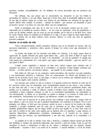 egoísmos, envidias, susceptibilidades, etc. En definitiva, de errores personales que nos producen una
decepción.
Sin embargo, hay que pensar que es precisamente esa decepción la que nos brinda la
oportunidad de mejorar y ser más felices. Igual que el dolor físico tiene la inestimable utilidad de avisar
de que algo en nuestro cuerpo no va bien, esos dolores de que hablamos nos advierten de que algo en
nuestro interior debe cambiar. Es positivo —además de natural— que notemos con intensidad el peso
de nuestros errores: si no fuera así, sería muy difícil que nos corrigiéramos.
Quizá el aprendizaje más duro de la vida sea el de la decepción: aceptar que las cosas —
empezando por la realidad de nosotros mismos— no son como las queríamos, como las pensábamos, o
como nos las habían contado; que las cosas no son tan sencillas, que la vida no es tan fácil. Pero, como
ha escrito Enrique Rojas, la conquista de la felicidad no es algo a lo que se llega de modo improvisado o
casual; se alcanza tras un largo esfuerzo sobre nosotros mismos, es como una obra de ingeniería
personal continuada.
Acertar en el estilo de vida
Vistos retrospectivamente, muchos pequeños objetivos que en un momento de nuestra vida nos
parecieron importantes y seductores, ahora, pasado el tiempo, los vemos como algo insustancial y de
poco valor.
La prueba del tiempo nos ha mostrado con nitidez ese contraste. A lo mejor vemos ahora lo
equivocado de aquella obsesión por ganar aquel dinero más... ¿para qué sirvió al final? O aquel otro
afán por lograr neciamente ese poco de fama o de notoriedad... ¿en qué ha quedado? O aquella otra
tonta pasión por experimentar tal o cual placer, que supuso aquellos atropellos... ¿qué nos aportó? ¿en
qué quedó al final?
Cuando somos engañados y dejamos de lado otros valores seguros para claudicar ante el
espejismo del placer, o ante la inercia de la comodidad y el egoísmo, al final siempre acabamos por
advertir —si somos sinceros con nosotros mismos— que aquello no nos condujo a nada.
Son estilos de vida que, en sus comienzos, suelen presentarse ante nosotros con gran esplendor,
y son enormemente atractivos y seductores. Pero sus consecuencias, los efectos que producen en el
interior de las personas, pocas veces se dan luego a conocer con la crudeza que realmente tienen (a las
víctimas de un engaño suele costarles admitirlo).
Las personas que centran su vida en el placer o el egoísmo acaban por aburrirse de cada uno de
los sucesivos niveles que van alcanzando, pues constantemente piensan en uno mayor y más excitante,
en una cima más alta. Y esto es algo que sucede no sólo con los placeres propiamente dichos, sino
también con la tendencia a rehuir el esfuerzo: cuando el hombre busca siempre el camino de mayor
comodidad y menor exigencia, entonces su vida se va erosionando gradualmente: sus capacidades se
van adormeciendo, su talento no se desarrolla, su espíritu se aletarga y su corazón se siente cada vez
más insatisfecho, desencantado por lo fugaces que finalmente resultan sus efímeros logros.
Es cierto que la mayoría de la gente procura vivir conforme a unos principios, aunque estén un
poco difusos, y que son pocos los que se plantean formalmente vivir centrados en el placer. Pero si esos
principios son difusos, es fácil que esas personas acaben un poco a merced de los estados de ánimo,
acudiendo a arreglos transitorios para las crisis que se presentan en sus vidas, buscando evadirse
mediante gratificaciones fugaces que les hagan olvidar un poco que aquello no va bien. Pero cada vez
que sube la tensión en sus vidas, todo aquello que no funciona sale a la superficie, y quizá entonces se
muestran hipercríticos, malhumorados, pesimistas, ensimismados, y la levedad de sus valores y
principios acaba por llevarles, casi inadvertidamente, a una vida muy centrada en la comodidad y el
egoísmo.
La realidad de la vida es muchas veces dura y dolorosa, y cualquier esfuerzo nuestro por hacerla
más habitable es siempre una aportación importante, para nosotros y para los demás. Cada vez que nos
sacudimos la inercia y mantenemos el pulso de los valores y principios que nos inspiran, estamos
contribuyendo —vayamos a favor o en contra de la corriente— a nuestra felicidad y a la de los demás.
 