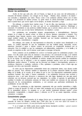 Inteligencia emocional
Educar los sentimientos
Acabo de leer que cada año, sólo en Francia, se fugan de sus casas cien mil adolescentes, y
cincuenta mil intentan suicidarse. Los estragos de las drogas —blandas, duras, naturales o de diseño—
son conocidos y lamentados por todos. Parece como si las conductas adictivas fueran casi el único
refugio a la desolación de muchos jóvenes. La gente mueve la cabeza horrorizada y piensa que casi
nada se puede hacer, que son los signos de los tiempos, un destino inexorable y ciego.
Sin embargo, se pueden hacer muchas cosas. Y una de ellas, muy importante, es educar mejor
los sentimientos. El sentimiento no tiene por qué ser un sentimentalismo vaporoso, blandengue y
azucarado. El sentimiento es una poderosa realidad humana, que es preciso educar, pues no en vano los
sentimientos son los que con más fuerza habitualmente nos impulsan a actuar.
Los sentimientos nos acompañan siempre, atemperándonos o destemplándonos. Aparecen
siempre en el origen de nuestro actuar, en forma de deseos, ilusiones, esperanzas o temores. Nos
acompañan luego durante nuestros actos, produciendo placer, disgusto, diversión o aburrimiento. Y
surgen también cuando los hemos concluido, haciendo que nos invadan sentimientos de tristeza,
satisfacción, ánimo, remordimiento o angustia.
Sin embargo, este asunto, de vital importancia en educación, en muchos casos abandonado a su
suerte. La confusa impresión de que los sentimientos son una realidad innata, inexorable, oscura,
misteriosa, irracional y ajena a nuestro control, ha provocado un considerable desinterés por su
educación. Pero la realidad es que los sentimientos son influenciables, moldeables, y si la familia y la
escuela no empeñan en ello, será el entorno social quien se encargue de hacerlo.
Todos contamos con la posibilidad de conducir en bastante grado los sentimientos propios o los
ajenos. Con ello cuenta quien trata de enamorar a una persona, o de convencerle de algo, o de venderle
cualquier cosa. Desde muy pequeños, aprendimos a controlar nuestras emociones y a también un poco
las de los demás. El marketing, la publicidad, la retórica, siempre han buscado cambiar los sentimientos
del oyente. Todo esto lo sabemos, y aún así seguimos pensando muchas veces que los sentimientos
difícilmente pueden educarse. Y decimos que las personas son tímidas o desvergonzadas, generosas o
envidiosas, depresivas o exaltadas, cariñosas o frías, optimistas o pesimistas, como si fuera algo que
responde casi sólo a una inexorable naturaleza.
Es cierto que las disposiciones sentimentales tienen una componente innata, cuyo alcance resulta
difícil de precisar. Pero sabemos también la importancia de la primera educación infantil, del fuerte
influjo de la familia, de la escuela, de la cultura en que se vive. Las disposiciones sentimentales pueden
modelarse bastante. Hay malos y buenos sentimientos, y los sentimientos favorecen unas acciones y
entorpecen otras, y por tanto favorecen o entorpecen una vida digna, iluminada por una guía moral,
coherente con un proyecto personal que nos engrandece. La envidia, el egoísmo, la agresividad, la
crueldad, la desidia, son ciertamente carencias de virtud, pero también son carencias de una adecuada
educación de los correspondientes sentimientos, y son carencias que quebrantan notablemente las
posibilidades de una vida feliz.
Educar los sentimientos es algo importante, seguramente más que enseñar matemáticas o inglés.
¿Quién se ocupa de hacerlo? Es triste ver tantas vidas arruinadas por la carcoma silenciosa e implacable
de la mezquindad afectiva. La pregunta es ¿a qué modelo sentimental debemos aspirar? ¿cómo
encontrarlo, comprenderlo, y después educar y educarse en él? Es un asunto importante, cercano,
estimulante y complejo.
Conocimiento propio
Tales de Mileto, aquel pensador de la antigua Grecia que es considerado como el primer filósofo
conocido de todos los tiempos, escribió hace 2.600 años que la cosa más difícil del mundo es
conocernos a nosotros mismos, y la más fácil hablar mal de los demás.
Y en el templo de Delfos podía leerse aquella famosa inscripción socrática —gnosei seauton:
conócete a ti mismo—, que recuerda una idea parecida.
 