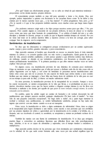 ¿Por qué? Quizá sea efectivamente porque —no se sabe en virtud de qué misteriosa tendencia—
proyectamos en los demás nuestros propios defectos.
El conocimiento propio también es muy útil para aprender a tratar a los demás. Hay, por
ejemplo, padres impacientes a quienes con frecuencia se les escuchan frases como "le he dicho a esta
criatura por lo menos cuarenta veces que..., y no hay manera". Y cabría preguntarse: bien, pero ¿y tú?
¿No te sucede a ti que te has propuesto también cuarenta veces muchas cosas que luego nunca logras
hacer?
¿No podemos entonces exigir nada a los hijos porque nosotros somos peor que ellos...? No, por
supuesto. Pero cuando alguien es consciente de sus propios defectos, la tarea de educar se ve muchas
veces como una tarea que tiene bastante de compañerismo. Y se celebra el triunfo del otro y se sabe
disculpar y disimular la derrota, porque se confía en que le llegarán también tiempos de victoria. Por eso
no viene mal tener en la cabeza nuestros fallos y nuestros errores a la hora de corregir, para saber
conjugar bien la exigencia con la comprensión.
Sentimientos de insatisfacción
Se dice que los dinosaurios se extinguieron porque evolucionaron por un camino equivocado:
mucho cuerpo y poco cerebro, grandes músculos y poco conocimiento.
Algo parecido amenaza al hombre que desarrolla en exceso su atención hacia el éxito material,
mientras su cabeza y su corazón quedan cada vez más vacíos y anquilosados. Quizá gozan de un alto
nivel de vida, poseen notables cualidades, y todo parece apuntar a que deberían sentirse muy dichosos;
sin embargo, cuando se ahonda en sus verdaderos sentimientos, con frecuencia se descubre que se
sienten profundamente insatisfechos. Y la primera paradoja es que ellos mismos muchas veces no saben
explicar bien por qué motivo.
En algunos casos, esa insatisfacción proviene de una dinámica de consumo poco moderado.
Llega un momento en que comprueban que el afán por poseer y disfrutar cada día de más cosas sólo se
aplaca fugazmente con su logro, y ven cómo de inmediato se presentan nuevas insatisfacciones ante
tantas otras cosas que aún no se poseen. Es una especie de tiranía (que ciertas modas y usos sociales
facilitan que uno mismo se imponga), y hace falta una buena dosis de sabiduría de la vida para no caer
en esa trampa (o para salir de ella), y evitarse así mucho sufrimiento inútil.
En otras personas, la insatisfacción proviene de la mezquindad de su corazón. Aunque a veces
les cueste reconocerlo, se sienten avergonzadas de la vida que llevan, y si profundizan un poco en su
interior, descubren muchas cosas que les hacen sentirse a disgusto consigo mismas (y eso les lleva con
frecuencia a maltratar a los demás, por aquello de que quien la tiene tomada consigo mismo, la acaba
tomando con los demás).
En cambio, quien ha sabido seguir un camino de honradez y de verdad, desoyendo las mil
justificaciones que siempre parecen encubrir cualquier claudicación ("lo hace todo el mundo", "se trata
sólo de una pequeña concesión excepcional", "no hago daño a nadie", etc.), quien logra mantener la
rectitud y rechazar esas justificaciones, se sentirá habitualmente satisfecho, porque no hay nada más
ingrato que convivir con uno mismo cuando se es un ser mezquino.
Otras veces, la insatisfacción se debe a algún sentimiento de inferioridad. Otras, tiene su origen
en la incapacidad para lograr dominarse a uno mismo, como sucede a esas personas que son arrolladas
por sus propios impulsos de cólera o agresividad, por la inmoderación en la comida o la bebida, etc., y
después, una vez recobrado el control, se asombran, se arrepienten y sienten un profundo rechazo de sí
mismas.
También las manías son una fuente de sentimientos de insatisfacción. Si se deja que arraiguen,
pueden llegar a convertirse en auténticas fijaciones que dificultan llevar una vida psicológicamente
sana. Además, si no se es capaz de afrontarlas y superarlas, con el tiempo tienden a extenderse y
multiplicarse.
Algo parecido podría decirse de las personas que viven dominadas por sentimientos relacionados
con la soledad, de los que suele costar bastante salir, unas veces por una actitud orgullosa (que les
 