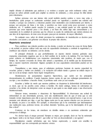 impide afrontar el aislamiento que padecen y se resisten a aceptar que estén realmente solas), otras
porque no saben adónde acudir para ampliar su entorno de amistades, y otras porque les falta talento
para relacionarse.
Incluso personas con una intensa vida social también pueden sentirse a veces muy solas e
insatisfechas: quizá porque su exuberante actividad puede ser superficial y encubrir una soledad mal
resuelta; o porque sus contactos y relaciones pueden estar mantenidos casi exclusivamente por interés; o
porque son personas de fama o de éxito, y perciben ese trato social como poco personal, o como
adulación; etc. Y también puede suceder lo contrario, y una soledad puede ser sólo aparente: hay
personas que creen importar poco a los demás, y un buen día sufren algo más extraordinario y se
sorprenden de la cantidad de personas que les ofrecen su ayuda (la satisfacción que sienten entonces da
una idea de la importancia de estar cerca de quien pasa por un momento de mayor dificultad).
En cualquier caso, saber de dónde provienen los sentimientos de insatisfacción es decisivo para
abordarlos con acierto y así gobernar con eficacia la propia vida afectiva.
Repertorio emocional
Para establecer una relación positiva con los demás, y poder así decirse las cosas de forma fluida
y sin acritud, es preciso cultivar toda una serie de capacidades destinadas a combatir la negatividad y a
establecer una relación no defensiva con los demás.
El principal obstáculo es que probablemente en nuestro interior tenemos grabadas unas
respuestas emocionales negativas que no es fácil cambiar de la noche a la mañana. Por eso hemos de
poner esfuerzo en familiarizarnos con respuestas emocionales más positivas, de modo que, con el
tiempo, las vayamos evocando de forma más natural y espontánea, en la medida que las incorporemos
más a nuestro repertorio emocional. Algunos ejemplos de esas capacidades emocionales pueden ser los
siguientes:
Tranquilizarse a uno mismo, pues al enfadamos perdemos bastante de nuestra capacidad de
escuchar, pensar y hablar con claridad, y la excitación del enfado tiende a generar un enfado mayor si
uno no se da un tiempo muerto hasta lograr tranquilizarse.
Desintoxicarse de pensamientos negativos hipercríticos, que suelen ser los principales
desencadenantes de conflictos. Cuando logramos darnos cuenta de que nos embargan pensamientos de
ese tipo, y nos decidimos a hacerles frente, el problema suele estar ya casi resuelto.
Escuchar y hablar de modo que nuestras palabras no despierten la defensividad del interlocutor,
es decir, que no las perciba como críticas u hostiles. De modo análogo, hemos de esforzarnos en
escuchar a los demás sin interpretar como un ataque lo que quizá es una simple queja o una observación
bienintencionada.
Detectar temas, momentos o situaciones de hipersensibilidad. Si observamos una actitud de
defensividad en una determinada persona, será una manifestación clara de que el tema que se está
tratando reviste importancia para ella (y que por tanto conviene andarse con especial tacto), o que en ese
momento está alterada por algo, o que hay alguna razón por la que nuestra relación con esa persona se
ha dañado, en poco o en mucho. Por ejemplo, si observamos que le ha contrariado que interrumpamos
una explicación suya, podemos terciar, sin acritud, diciendo: "perdona, que te he interrumpido; di lo que
ibas a decir".
Centrarse en los temas, sin enredarse en detalles nimios o en cuestiones colaterales que
entorpecen el diálogo.
No derivar hacia el ataque personal. Siempre es mejor, por ejemplo, decir un "me ha molestado
que llegues tarde y no me hayas avisado", que soltar un "eres un desconsiderado y un egoísta".
Disculparnos cuando advirtamos que nos hemos equivocado, y asumir con sencillez la
responsabilidad que nos corresponda por nuestros errores.
 