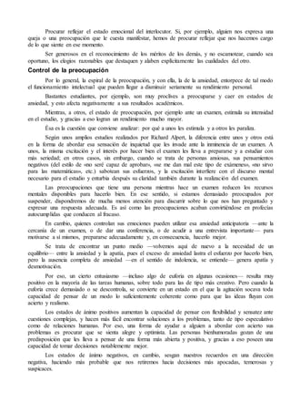 Procurar reflejar el estado emocional del interlocutor. Si, por ejemplo, alguien nos expresa una
queja o una preocupación que le cuesta manifestar, hemos de procurar reflejar que nos hacemos cargo
de lo que siente en ese momento.
Ser generosos en el reconocimiento de los méritos de los demás, y no escamotear, cuando sea
oportuno, los elogios razonables que destaquen y alaben explícitamente las cualidades del otro.
Control de la preocupación
Por lo general, la espiral de la preocupación, y con ella, la de la ansiedad, entorpece de tal modo
el funcionamiento intelectual que pueden llegar a disminuir seriamente su rendimiento personal.
Bastantes estudiantes, por ejemplo, son muy proclives a preocuparse y caer en estados de
ansiedad, y esto afecta negativamente a sus resultados académicos.
Mientras, a otros, el estado de preocupación, por ejemplo ante un examen, estimula su intensidad
en el estudio, y gracias a eso logran un rendimiento mucho mayor.
Ésa es la cuestión que conviene analizar: por qué a unos les estimula y a otros les paraliza.
Según unos amplios estudios realizados por Richard Alpert, la diferencia entre unos y otros está
en la forma de abordar esa sensación de inquietud que les invade ante la inminencia de un examen. A
unos, la misma excitación y el interés por hacer bien el examen les lleva a prepararse y a estudiar con
más seriedad; en otros casos, sin embargo, cuando se trata de personas ansiosas, sus pensamientos
negativos (del estilo de «no seré capaz de aprobar», «se me dan mal este tipo de exámenes», «no sirvo
para las matemáticas», etc.) sabotean sus esfuerzos, y la excitación interfiere con el discurso mental
necesario para el estudio y enturbia después su claridad también durante la realización del examen.
Las preocupaciones que tiene una persona mientras hace un examen reducen los recursos
mentales disponibles para hacerlo bien. En ese sentido, si estamos demasiado preocupados por
suspender, dispondremos de mucha menos atención para discurrir sobre lo que nos han preguntado y
expresar una respuesta adecuada. Es así como las preocupaciones acaban convirtiéndose en profecías
autocumplidas que conducen al fracaso.
En cambio, quienes controlan sus emociones pueden utilizar esa ansiedad anticipatoria —ante la
cercanía de un examen, o de dar una conferencia, o de acudir a una entrevista importante— para
motivarse a sí mismos, prepararse adecuadamente y, en consecuencia, hacerlo mejor.
Se trata de encontrar un punto medio —volvemos aquí de nuevo a la necesidad de un
equilibrio— entre la ansiedad y la apatía, pues el exceso de ansiedad lastra el esfuerzo por hacerlo bien,
pero la ausencia completa de ansiedad —en el sentido de indolencia, se entiende— genera apatía y
desmotivación.
Por eso, un cierto entusiasmo —incluso algo de euforia en algunas ocasiones— resulta muy
positivo en la mayoría de las tareas humanas, sobre todo para las de tipo más creativo. Pero cuando la
euforia crece demasiado o se descontrola, se convierte en un estado en el que la agitación socava toda
capacidad de pensar de un modo lo suficientemente coherente como para que las ideas fluyan con
acierto y realismo.
Los estados de ánimo positivos aumentan la capacidad de pensar con flexibilidad y sensatez ante
cuestiones complejas, y hacen más fácil encontrar soluciones a los problemas, tanto de tipo especulativo
como de relaciones humanas. Por eso, una forma de ayudar a alguien a abordar con acierto sus
problemas es procurar que se sienta alegre y optimista. Las personas bienhumoradas gozan de una
predisposición que les lleva a pensar de una forma más abierta y positiva, y gracias a eso poseen una
capacidad de tomar decisiones notablemente mejor.
Los estados de ánimo negativos, en cambio, sesgan nuestros recuerdos en una dirección
negativa, haciendo más probable que nos retiremos hacia decisiones más apocadas, temerosas y
suspicaces.
 