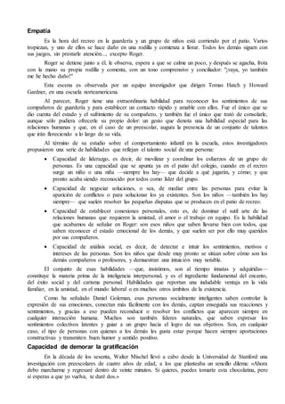Empatía
Es la hora del recreo en la guardería y un grupo de niños está corriendo por el patio. Varios
tropiezan, y uno de ellos se hace daño en una rodilla y comienza a llorar. Todos los demás siguen con
sus juegos, sin prestarle atención..., excepto Roger.
Roger se detiene junto a él, le observa, espera a que se calme un poco, y después se agacha, frota
con la mano su propia rodilla y comenta, con un tono comprensivo y conciliador: "¡vaya, yo también
me he hecho daño!"
Esta escena es observada por un equipo investigador que dirigen Tomas Hatch y Howard
Gardner, en una escuela norteamericana.
Al parecer, Roger tiene una extraordinaria habilidad para reconocer los sentimientos de sus
compañeros de guardería y para establecer un contacto rápido y amable con ellos. Fue el único que se
dio cuenta del estado y el sufrimiento de su compañero, y también fue el único que trató de consolarle,
aunque sólo pudiera ofrecerle su propio dolor: un gesto que denota una habilidad especial para las
relaciones humanas y que, en el caso de un preescolar, augura la presencia de un conjunto de talentos
que irán floreciendo a lo largo de su vida.
Al término de su estudio sobre el comportamiento infantil en la escuela, estos investigadores
propusieron una serie de habilidades que reflejan el talento social de una persona:
 Capacidad de liderazgo, es decir, de movilizar y coordinar los esfuerzos de un grupo de
personas. Es una capacidad que se apunta ya en el patio del colegio, cuando en el recreo
surge un niño o una niña —siempre los hay— que decide a qué jugarán, y cómo; y que
pronto acaba siendo reconocido por todos como líder del grupo.
 Capacidad de negociar soluciones, o sea, de mediar entre las personas para evitar la
aparición de conflictos o para solucionar los ya existentes. Son los niños —también los hay
siempre— que suelen resolver las pequeñas disputas que se producen en el patio de recreo.
 Capacidad de establecer conexiones personales, esto es, de dominar el sutil arte de las
relaciones humanas que requieren la amistad, el amor o el trabajo en equipo. Es la habilidad
que acabamos de señalar en Roger: son esos niños que saben llevarse bien con todos, que
saben reconocer el estado emocional de los demás, y que suelen ser por ello muy queridos
por sus compañeros.
 Capacidad de análisis social, es decir, de detectar e intuir los sentimientos, motivos e
intereses de las personas. Son los niños que desde muy pronto se sitúan sobre cómo son los
demás compañeros o profesores, y demuestran una intuición muy notable.
El conjunto de esas habilidades —que, insistimos, son al tiempo innatas y adquiridas—
constituye la materia prima de la inteligencia interpersonal, y es el ingrediente fundamental del encanto,
del éxito social y del carisma personal. Habilidades que reportan una indudable ventaja en la vida
familiar, en la amistad, en el mundo laboral o en muchos otros ámbitos de la existencia.
Como ha señalado Daniel Goleman, esas personas socialmente inteligentes saben controlar la
expresión de sus emociones, conectan más fácilmente con los demás, captan enseguida sus reacciones y
sentimientos, y gracias a eso pueden reconducir o resolver los conflictos que aparecen siempre en
cualquier interacción humana. Muchos son también líderes naturales, que saben expresar los
sentimientos colectivos latentes y guiar a un grupo hacia el logro de sus objetivos. Son, en cualquier
caso, el tipo de personas con quienes a los demás les gusta estar porque hacen siempre aportaciones
constructivas y transmiten buen humor y sentido positivo.
Capacidad de demorar la gratificación
En la década de los sesenta, Walter Mischel llevó a cabo desde la Universidad de Stanford una
investigación con preescolares de cuatro años de edad, a los que planteaba un sencillo dilema: «Ahora
debo marcharme y regresaré dentro de veinte minutos. Si quieres, puedes tomarte esta chocolatina, pero
si esperas a que yo vuelva, te daré dos.»
 