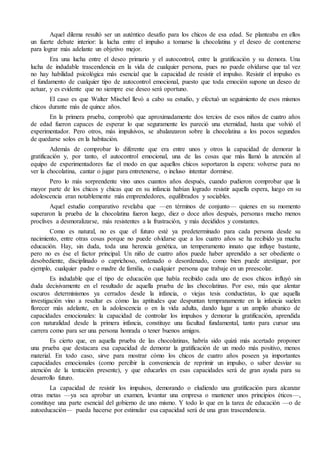 Aquel dilema resultó ser un auténtico desafío para los chicos de esa edad. Se planteaba en ellos
un fuerte debate interior: la lucha entre el impulso a tomarse la chocolatina y el deseo de contenerse
para lograr más adelante un objetivo mejor.
Era una lucha entre el deseo primario y el autocontrol, entre la gratificación y su demora. Una
lucha de indudable trascendencia en la vida de cualquier persona, pues no puede olvidarse que tal vez
no hay habilidad psicológica más esencial que la capacidad de resistir el impulso. Resistir el impulso es
el fundamento de cualquier tipo de autocontrol emocional, puesto que toda emoción supone un deseo de
actuar, y es evidente que no siempre ese deseo será oportuno.
El caso es que Walter Mischel llevó a cabo su estudio, y efectuó un seguimiento de esos mismos
chicos durante más de quince años.
En la primera prueba, comprobó que aproximadamente dos tercios de esos niños de cuatro años
de edad fueron capaces de esperar lo que seguramente les pareció una eternidad, hasta que volvió el
experimentador. Pero otros, más impulsivos, se abalanzaron sobre la chocolatina a los pocos segundos
de quedarse solos en la habitación.
Además de comprobar lo diferente que era entre unos y otros la capacidad de demorar la
gratificación y, por tanto, el autocontrol emocional, una de las cosas que más llamó la atención al
equipo de experimentadores fue el modo en que aquellos chicos soportaron la espera: volverse para no
ver la chocolatina, cantar o jugar para entretenerse, o incluso intentar dormirse.
Pero lo más sorprendente vino unos cuantos años después, cuando pudieron comprobar que la
mayor parte de los chicos y chicas que en su infancia habían logrado resistir aquella espera, luego en su
adolescencia eran notablemente más emprendedores, equilibrados y sociables.
Aquel estudio comparativo revelaba que —en términos de conjunto— quienes en su momento
superaron la prueba de la chocolatina fueron luego, diez o doce años después, personas mucho menos
proclives a desmoralizarse, más resistentes a la frustración, y más decididos y constantes.
Como es natural, no es que el futuro esté ya predeterminado para cada persona desde su
nacimiento, entre otras cosas porque no puede olvidarse que a los cuatro años se ha recibido ya mucha
educación. Hay, sin duda, toda una herencia genética, un temperamento innato que influye bastante,
pero no es ése el factor principal. Un niño de cuatro años puede haber aprendido a ser obediente o
desobediente, disciplinado o caprichoso, ordenado o desordenado, como bien puede atestiguar, por
ejemplo, cualquier padre o madre de familia, o cualquier persona que trabaje en un preescolar.
Es indudable que el tipo de educación que había recibido cada uno de esos chicos influyó sin
duda decisivamente en el resultado de aquella prueba de las chocolatinas. Por eso, más que alentar
oscuros determinismos ya cerrados desde la infancia, o viejas tesis conductistas, lo que aquella
investigación vino a resaltar es cómo las aptitudes que despuntan tempranamente en la infancia suelen
florecer más adelante, en la adolescencia o en la vida adulta, dando lugar a un amplio abanico de
capacidades emocionales: la capacidad de controlar los impulsos y demorar la gratificación, aprendida
con naturalidad desde la primera infancia, constituye una facultad fundamental, tanto para cursar una
carrera como para ser una persona honrada o tener buenos amigos.
Es cierto que, en aquella prueba de las chocolatinas, habría sido quizá más acertado proponer
una prueba que destacara esa capacidad de demorar la gratificación de un modo más positivo, menos
material. En todo caso, sirve para mostrar cómo los chicos de cuatro años poseen ya importantes
capacidades emocionales (como percibir la conveniencia de reprimir un impulso, o saber desviar su
atención de la tentación presente), y que educarles en esas capacidades será de gran ayuda para su
desarrollo futuro.
La capacidad de resistir los impulsos, demorando o eludiendo una gratificación para alcanzar
otras metas —ya sea aprobar un examen, levantar una empresa o mantener unos principios éticos—,
constituye una parte esencial del gobierno de uno mismo. Y todo lo que en la tarea de educación —o de
autoeducación— pueda hacerse por estimular esa capacidad será de una gran trascendencia.
 