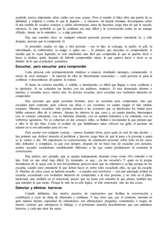 ayudarle, parece importante saber cuáles son esas causas. Pero si cuando el chico abre una puerta de su
intimidad, y empieza a contar lo que le inquieta..., si entonces, sin dejarle terminar, descargamos sobre
él una retahíla de sesudos consejos y sabias advertencias, antes de hacernos cargo bien de qué le sucede;
entonces, lo más probable es que la confianza sea muy difícil y la conversación acabe en un amargo
«Déjalo, mamá, no lo entiendes...», o algo parecido.
Hay una cuestión clave en cualquier relación personal: procura primero entenderle tú, y sólo
después, procura que te comprenda él.
Si pretendes ayudar en algo a otra persona —sea tu hijo, tu cónyuge, tu padre, tu jefe, tu
subordinado, tu colaborador, tu amigo, o quien sea—, lo primero que necesitas es comprenderle. A
medida que lo vayas logrando, te será muchísimo más fácil que comprenda lo que tú querías decir o
hacer (e incluso, quizá, después de haberle comprendido mejor, lo que quieres hacer o decir es ya
distinto de lo que al principio pensabas).
Escuchar, pero escuchar para comprender
Cada persona está permanentemente dándose a conocer, irradiando mensajes, comunicando. A
través de esos mensajes —la mayoría de ellos no directamente conscientes—, cada persona se gana la
confianza o desconfianza de quienes le rodean.
Si tienes un carácter irascible, o voluble, o inmoderado, es difícil que llegues a crear confianza a
tu alrededor. Si no coinciden tus hechos con tus palabras, tampoco. Si eres demasiado distante o
mordaz, o escuchas poco, menos aún. Es preciso escuchar, pero escuchar con verdadera intención de
comprender.
Hay personas que quizá escuchan bastante, pero no escuchan para comprender, sino que
escuchan para contestar, para colocar sus ideas o sus aventuras en cuanto tengan el más mínimo
resquicio. Mientras escuchan, sólo prestan atención a las ocasiones que su interlocutor les brinda para
hablar entonces ellos de sí mismos. Apenas les interesa lo que oyen y, en cuanto pueden, interrumpen
con su consejo vehemente, con su historieta aburrida, con su opinión reiterativa y no solicitada, con su
verborrea agotadora. No se esfuerzan en dar consejos útiles, se limitan a recomendar lo que piensan que
a ellos le ha ido bien. Como el oculista de que hablábamos antes: ofrecen sus gafas al paciente sin
reparar en si son adecuadas para él o no.
Para acertar con cualquier consejo —parece bastante obvio, pero quizá no esté de más decirlo—,
hay primero que dedicar atención al problema y hacerse cargo bien de qué le pasa a la persona a quien
se lo vamos a dar. Mi experiencia en conversaciones de orientación personal, sobre todo en los casos
más delicados y complejos, es que casi siempre, después de un buen rato de escuchar con atención,
acabas sacando conclusiones sensiblemente diferentes a las que venías predispuesto al comenzar la
conversación.
Hay padres, por ejemplo, que se quejan amargamente diciendo cosas como «No entiendo a mi
hijo. Está en una edad muy difícil. Es tremendo, es que... ¡ni me escucha!» Y quizá en la propia
formulación de la queja está la raíz del problema: parecen decir que no entienden a su hijo porque no les
escucha, cuando para entenderle lo que deben hacer es sobre todo escucharle ellos, no que les escuche
él. Muchos de estos casos se habrían resuelto —o pueden aún resolverse— con una adecuada actitud de
escucha, escuchando con verdadera intención de comprender a la otra persona, y no sólo en el plano
intelectual, sino también en el emocional, puesto que no basta con entender lo que piensa, también hay
que entender lo que siente. Porque la vida no es sólo lógica, ni sólo emocional, sino las dos cosas.
Detectar y eliminar barreras
Cuando hablamos, hay modos nuestros de expresarnos que facilitan la conversación y
contribuyen a crear un clima de distensión y confianza. Y hay otros que, por el contrario, merman en
gran manera nuestra capacidad de entendernos: son afirmaciones, preguntas, comentarios o rasgos de
nuestro carácter que entorpecen el diálogo, y si prestamos atención descubriremos que son auténticas
barreras; y cada uno tiene las suyas.
 