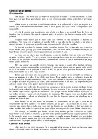 Centrarse en los demás
Corresponder
«Mi madre —me decía hace ya tiempo un buen padre de familia— es muy absorbente. Y siento
tener que decir que desde que la hemos traído a casa hemos empezado a tener un montón de problemas
nuevos.
»Tiene setenta y ocho años y está bastante enferma. Y la enfermedad le afecta ya un poco a la
cabeza, y se ha hecho bastante absorbente, como te decía, por no decir que a veces —con perdón— está
insoportable.
»A ella le gustaría que estuviéramos todo el día a su lado, y nos controla hasta las horas de
llegada a casa por la tarde. No para de opinar de todo, y la verdad es que hay veces en que acaba con mi
paciencia.
»Algunas veces pienso que lo mejor sería que estuviera en una residencia, y dejarme de
problemas. Pero luego me avergüenzo al recordar todo lo que ella me ha soportado a mí, antes y
después de nacer. Y pienso que no puedo menos que corresponder ahora así con ella.»
Se trata de una situación bastante común en muchos hogares. Son circunstancias que a veces se
hacen difíciles, pero que hay que asumir serenamente, como una tarea difícil y al tiempo maravillosa, de
hacer felices a nuestros padres en esos pocos años que les quedan de vida.
A veces, por su edad o por su enfermedad, ya casi no pueden evitar ser como son. Quieren
atención, cuidados y cariño. Y a veces actúan con un egoísmo invasor que hay que saber encauzar, con
un modo de ser que quizá nos cansa bastante, y entonces nos vienen a la cabeza pensamientos que luego
vemos que no están bien.
Hay que pensar que cuando nosotros teníamos seis meses, o cuatro años, también seríamos
muchas veces pesados, desagradables o caprichosos. Y seguro que más de una vez nuestra madre perdió
un poco los nervios y se le pasó por la cabeza la idea de que de buena gana nos tiraba por la ventana.
Pero, naturalmente, no lo hizo y aquí estamos.
Piensa que hace unos años tus padres te cuidaron a ti. Ahora se han invertido los términos y
tienes que cuidarles tú a ellos. Y no olvides que dentro de no muchos años, se volverán a invertir las
tornas, y será de ti de quien tendrán que cuidar. Piensa que cuidando a tus padres, o a tus suegros, aparte
de cumplir un deber de justicia y de cariño, estás enseñando mucho a tus hijos. Ve preparándote para
entonces y actúa ahora como quieres que suceda contigo en el futuro.
He sabido que, en los días de comienzo de vacaciones, o de un puente un poco más largo, hay en
los hospitales una avalancha de ingresos de personas de edad avanzada. Y no es porque esos días tengan
los abuelos algún motivo especial de enfermedad, sino porque muchas familias quieren deshacerse de
sus padres ancianos y pasar así más tranquilos las vacaciones. Me pregunto si en esas familias habrá
realmente tranquilidad y alegría en el disfrute de esos días de descanso, después de abandonar así a
quienes les dieron la vida.
Esas familias en las que todos los hermanos se desentienden, en las que a todos les es
materialmente imposible atender a sus padres ancianos, en las que —en el mejor de los casos— los
soportan unos pocos días en cada casa y con cara de disgusto; en esas familias, es fácil que dentro de
veinte o treinta años a ellos les espere de sus propios hijos un trato parecido en sus últimos años de vida.
Sin embargo, he conocido, por fortuna, muchas otras familias que han considerado un orgullo
hacer felices a sus padres ya ancianos, y que han hecho grandes equilibrios para acogerles gustosos. Eso
les ha supuesto tantas veces renunciar a muchas salidas y a mucha aparente felicidad, pero son familias
felices y se les puede augurar una vejez feliz, porque sus hijos habrán visto, como una lección práctica,
cómo se trata a los propios padres cuando se hacen mayores.
Conocer a los demás
«Hay que elegir un poco los amigos. Se ve enseguida cómo son por la forma que tienen de pasar
el rato —decía con convicción Jaime, un despierto estudiante de diecisiete años.
 