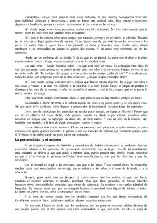 »Encuentras colegas para pasarlo bien, dices bobadas, te ríes, acabas consiguiendo tener una
gran habilidad dialéctica y humorística..., pero no logras una amistad seria. Hay mucho coleguismo.
Aprendes a bandearte, porque en cuanto te descuidas le dan a uno en las narices.
»Y, desde luego, como sean perezosos, acabas siéndolo tú también. No hay quien aguante que te
llamen todos los días para salir cuando estás estudiando.
»Yo tuve a los catorce años unos amigos que fumaban porros y en el recreo te ofrecían. Todavía
no sé bien cómo logré quitármelos de encima. Es un tópico eso de que sólo fuman los macarras y los
jatos. Es sobre todo la gente bien. Han probado ya todo y necesitan más. Esnifan coca, fuman
marihuana o se empastillan en cuanto te quieres dar cuenta. Y en zonas muy corrientes, no en los
suburbios.
»Suele ser un problema de su familia. Y de él, que es un imbécil. Lo peor son el chico o la chica
con demasiado dinero. Venga, vamos a probar, y ya no lo pueden dejar.
»Lo más triste —seguía diciendo Jaime— es que está muy de moda. Se contagian entre ellos. Si
vas con esa gente, caes, porque no se puede resistir estar con ellos y no enviciarse. Fumas porros, si no,
no pintas nada allí. Te excluyen del grupo, y si no estás con los amigos, ¿adónde vas? Y si te dicen que
todos los sitios son peligrosos pero no te dan soluciones, ¿en qué ocupas el tiempo libre?
»Yo tuve suerte porque encontré otros amigos que hacían mucho deporte, iba a jugar con ellos a
sus casas y venían a la mía, me aficioné a la bicicleta, y a leer. Desde luego, si juegas un partido el
domingo a las diez de la mañana, o sales de excursión al monte, o con la bici, seguro que no te pasas la
noche anterior de juerga.
»Hay que tener amigos con buenas ideas, lo que pasa es que no hay muchos amigos de ésos.»
Escuchando a Jaime me venía a la cabeza aquello de dime con quien andas y te diré quién eres.
Sin que nadie se lo explicara, había llegado a comprender la importancia de seleccionar las amistades.
¿Pero eso de seleccionar las amistades no resulta poco natural, no suena a elitismo? Pienso que
eso no es elitismo. O mejor dicho, toda persona sensata es elitista si por elitismo entiendes saber
rodearse de amigos que no supongan un daño sino un bien mutuo. Y eso no sólo en la amistad, sino
también, por ejemplo, a la hora de elegir con acierto marido o mujer.
No es elitismo sino simple sensatez. Piensa un momento con quien vas, a quién admiras, a quien
envidias, con quien quieres codearte. Y piensa si son los modelos de persona que realmente quieres para
ti. Y piensa si no debes elegir un poco mejor tus amistades.
La personalidad y el entorno
En un reciente congreso de filósofos y pensadores de ámbito internacional se analizaron diversas
cuestiones relativas a las corrientes de pensamiento actualmente más en boga. Una de las conclusiones
más unánimes se refería a algo que quizá, a primera vista, puede parecer muy simple. Podría resumirse
en que el atractivo de la persona individual tiene mucha fuerza, más que las doctrinas y que las
ideologías.
Que lo normal es seguir a las personas, más que a las ideas. Y ese natural deseo de emulación,
muchas veces casi imperceptible, no es algo que se reduzca a los niños, o al seno de la familia, o a la
educación.
Siempre, pero quizá más en tiempos de controversias ante los valores, emerge con fuerza
inusitada el hombre concreto, el modelo individual. Más que ideas generales, se buscan modelos
humanos vivos, personalidades concretas que sirvan de referencia. Se escriben y se venden infinidad de
biografías. Se buscan vidas que, por su categoría humana o espiritual, sean dignas de admirar o imitar.
La gente no quiere teorías, busca la elocuencia de las obras.
A la hora de pensar cuáles son los modelos humanos con los que tienen oportunidad de
identificarse nuestros hijos, podríamos analizar algunos aspectos interesantes.
Por ejemplo, Chesterton decía que los profesores son las primeras personas adultas distintas de
sus propios padres que el niño conoce con cierta continuidad. Y que, por tanto, de ellos es quizá de
 