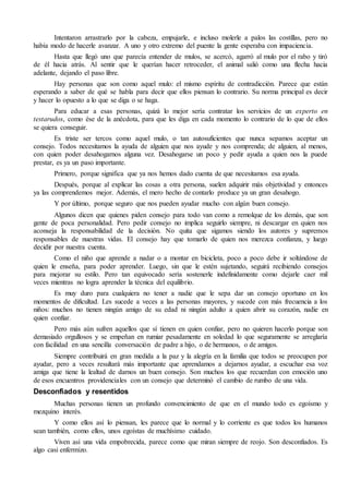 Intentaron arrastrarlo por la cabeza, empujarle, e incluso molerle a palos las costillas, pero no
había modo de hacerle avanzar. A uno y otro extremo del puente la gente esperaba con impaciencia.
Hasta que llegó uno que parecía entender de mulos, se acercó, agarró al mulo por el rabo y tiró
de él hacia atrás. Al sentir que le querían hacer retroceder, el animal salió como una flecha hacia
adelante, dejando el paso libre.
Hay personas que son como aquel mulo: el mismo espíritu de contradicción. Parece que están
esperando a saber de qué se habla para decir que ellos piensan lo contrario. Su norma principal es decir
y hacer lo opuesto a lo que se diga o se haga.
Para educar a esas personas, quizá lo mejor sería contratar los servicios de un experto en
testarudos, como ése de la anécdota, para que les diga en cada momento lo contrario de lo que de ellos
se quiera conseguir.
Es triste ser tercos como aquel mulo, o tan autosuficientes que nunca sepamos aceptar un
consejo. Todos necesitamos la ayuda de alguien que nos ayude y nos comprenda; de alguien, al menos,
con quien poder desahogarnos alguna vez. Desahogarse un poco y pedir ayuda a quien nos la puede
prestar, es ya un paso importante.
Primero, porque significa que ya nos hemos dado cuenta de que necesitamos esa ayuda.
Después, porque al explicar las cosas a otra persona, suelen adquirir más objetividad y entonces
ya las comprendemos mejor. Además, el mero hecho de contarlo produce ya un gran desahogo.
Y por último, porque seguro que nos pueden ayudar mucho con algún buen consejo.
Algunos dicen que quienes piden consejo para todo van como a remolque de los demás, que son
gente de poca personalidad. Pero pedir consejo no implica seguirlo siempre, ni descargar en quien nos
aconseja la responsabilidad de la decisión. No quita que sigamos siendo los autores y supremos
responsables de nuestras vidas. El consejo hay que tomarlo de quien nos merezca confianza, y luego
decidir por nuestra cuenta.
Como el niño que aprende a nadar o a montar en bicicleta, poco a poco debe ir soltándose de
quien le enseña, para poder aprender. Luego, sin que le estén sujetando, seguirá recibiendo consejos
para mejorar su estilo. Pero tan equivocado sería sostenerle indefinidamente como dejarle caer mil
veces mientras no logra aprender la técnica del equilibrio.
Es muy duro para cualquiera no tener a nadie que le sepa dar un consejo oportuno en los
momentos de dificultad. Les sucede a veces a las personas mayores, y sucede con más frecuencia a los
niños: muchos no tienen ningún amigo de su edad ni ningún adulto a quien abrir su corazón, nadie en
quien confiar.
Pero más aún sufren aquellos que sí tienen en quien confiar, pero no quieren hacerlo porque son
demasiado orgullosos y se empeñan en rumiar pesadamente en soledad lo que seguramente se arreglaría
con facilidad en una sencilla conversación de padre a hijo, o de hermanos, o de amigos.
Siempre contribuirá en gran medida a la paz y la alegría en la familia que todos se preocupen por
ayudar, pero a veces resultará más importante que aprendamos a dejarnos ayudar, a escuchar esa voz
amiga que tiene la lealtad de darnos un buen consejo. Son muchos los que recuerdan con emoción uno
de esos encuentros providenciales con un consejo que determinó el cambio de rumbo de una vida.
Desconfiados y resentidos
Muchas personas tienen un profundo convencimiento de que en el mundo todo es egoísmo y
mezquino interés.
Y como ellos así lo piensan, les parece que lo normal y lo corriente es que todos los humanos
sean también, como ellos, unos egoístas de muchísimo cuidado.
Viven así una vida empobrecida, parece como que miran siempre de reojo. Son desconfiados. Es
algo casi enfermizo.
 