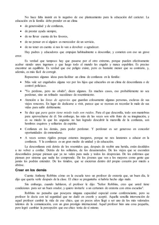 No hace falta insistir en lo negativo de ese planteamiento para la educación del carácter. La
educación en la familia debe prender en un clima
 de generosidad y de confianza,
 de prestar ayuda siempre,
 de no llevar cuenta de los favores,
 de no pensar en si alguien es merecedor de un servicio,
 de no tener en cuenta si nos lo van a devolver o agradecer.
Hay padres y educadores que empujan habitualmente a desconfiar, y cometen con eso un grave
error.
Es verdad que tampoco hay que pasarse por el otro extremo, porque pueden efectivamente
acabar siendo unos ingenuos y que luego todo el mundo les engañe y nunca espabilen. Es preciso
encontrar un equilibrio. Es verdad que ese peligro existe, pero es bastante menor que su contrario, y,
además, es más fácil de corregir.
Repasemos algunas ideas para facilitar un clima de confianza en la familia:
 Más vale ser engañados alguna vez por los hijos que educarlos en un clima de desconfianza o de
control policíaco.
 "Yo perdono, pero no olvido", dicen algunos. En muchos casos, eso probablemente no sea
perdonar, sino un refinado sucedáneo de resentimiento.
 Atención a las listas de agravios que guardan celosamente algunas personas, esclavas de sus
viejos rencores. En lugar de dedicarse a vivir, parece que se recrean en recordar lo malo de sus
vidas para sufrir doblemente.
 Se dice que para quien tiene miedo todo son ruidos. Para el que desconfía, todo son maniobras
para aprovecharse de él. Sin embargo, las más de las veces son sólo fruto de su imaginación, y
es su miedo lo que les angustia: no han logrado descubrir la maravilla de la confianza, son
hombres esquivos y solitarios de espíritu.
 Confianza en los demás, para poder perdonar. Y perdonar es ser generoso en conceder
oportunidades de enmendarse.
 A veces somos rígidos porque estamos inseguros, porque no nos lanzamos a educar en la
confianza. Y la confianza es un gran medio de unidad y de educación.
La desconfianza está detrás de los resentidos que, después de recibir una herida, están decididos
a no volver a confiar. Detrás de los solitarios, de los desamorados. De los viejos que se esconden
desconfiados porque piensan que ya no valen para nada y todos les desprecian. De los enfermos que
piensan por sistema que nadie les comprende. De los jóvenes que ven a los mayores como gente que
jamás les podrán entender. De los tímidos, que se encierran dentro del propio corazón por miedo a
abrirse.
Creer en los demás
Cuenta Anthony Robbins cómo en la escuela tuvo un profesor de oratoria que, un buen día, le
dijo que quería verle después de la clase. El chico se preguntaba si habría hecho algo malo.
Sin embargo, cuando hablaron, el profesor le dijo: "Señor Robbins, creo que usted tiene
condiciones para ser un buen orador, y quiero invitarle a un certamen de oratoria con otras escuelas".
Robbins no pensaba que poseyera ninguna capacidad especial como conferenciante, pero su
profesor lo decía con tal seguridad que no dudó en creerle y aceptó. Aquella sencilla intervención de
aquel profesor cambió la vida de ese chico, que en pocos años llegó a ser uno de los más valorados
talentos de la comunicación, con un gran prestigio internacional. Aquel profesor hizo una cosa pequeña,
pero logró cambiar la percepción que ese chico tenía de sí mismo.
 