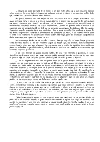 La imagen que cada uno tiene de sí mismo es en gran parte reflejo de lo que los demás piensan
sobre nosotros. O, mejor dicho, la imagen que cada uno tiene de sí mismo es en gran parte reflejo de lo
que creemos que los demás piensan sobre nosotros.
No puede olvidarse que esa imagen es una componente real de la propia personalidad, que
regula en buena parte el acceso a la propia energía interior, o incluso crea esa energía. Es un fenómeno
que puede observarse con claridad, por ejemplo, en los deportes. Los entrenadores saben bien que en
determinadas situaciones anímicas, sus atletas rinden menos. Cuando una persona sufre un fracaso, o se
encuentra ante un ambiente hostil, es fácil que se encuentre desanimado, desvitalizado, falto de energía.
En cambio, cuando un equipo juega ante su afición, y ésta le anima con calor, los jugadores se crecen de
una forma sorprendente. También lo experimentan los corredores de fondo, o los ciclistas: pueden estar
al límite de su resistencia por el cansancio de una carrera muy larga, pero una aclamación del público al
doblar una curva parece ponerles alas en los pies.
Nuestra energía interior no es un valor constante, sino que depende mucho de lo que pensemos
sobre nosotros mismos. Si no me considero capaz de hacer algo, me resultará extraordinariamente
costoso hacerlo, si es que llego a hacerlo. Hay que pensar que la opción del desánimo tiene también su
poder de seducción, y que el derrotismo y el victimismo se presentan para muchas personas como algo
realmente sugestivo y tentador.
Y en esto también se puede adquirir hábito. El tono vital optimista o pesimista, el sesgo
favorable o desfavorable con el que vemos nuestra realidad personal, también es algo que en gran parte
se aprende, algo en lo que cualquier persona puede adquirir un hábito positivo o negativo.
¿Y no es un poco narcisista esto de pensar tanto en la propia imagen? Podría serlo si no se
plantean bien las cosas, pero no tiene por qué ser así. El narcisista sufre porque en realidad no se ama a
sí mismo, sino sobre todo a su imagen, de la que acaba siendo un auténtico esclavo. En el momento de
elegir entre él mismo y su imagen, acaba en la práctica prefiriendo a su imagen, y ésa es la causa de sus
angustias: una atención exagerada a su figura y, como consecuencia, una falta de identificación y
afianzamiento en sí mismo. Desarrollar la autoestima, es decir, una equilibrada estimación de uno
mismo, es algo muy necesario, para lo que es preciso tener una buena percepción de uno mismo. Si uno
confunde eso con dejarse esclavizar por su imagen, equivoca el camino; pero si logra crear una imagen
positiva de sus propias capacidades, sin duda éstas rendirán mucho más.
Por eso, creer en los demás tiene efectos que muchas veces son sorprendentemente positivos.
Todos respondemos conforme a las sinceras expectativas que otros tienen de nosotros. Si probamos
durante un tiempo a tratar a alguien con mayor consideración y afecto, a creerle capaz de mejorar su
carácter o su rendimiento; si nos esforzamos, en definitiva, por verle con mejores ojos –quizá más
inteligente y más capaz de lo que ahora lo vemos–, es bien probable que esa persona acabe siendo
mucho mejor de lo que ahora es.
Todos hemos pasado alguna vez por pequeñas crisis, por momentos en los que nos faltaba un
poco de fe en nosotros mismos, y quizá entonces encontramos a alguien que creyó en nosotros, que
apostó por nosotros, y eso nos hizo crecernos y superar aquella situación. Goethe escribió: trata a un
hombre tal como es, y seguirá siendo lo que es; trátalo como puede y debe ser, y se convertirá en lo que
puede y debe ser.
 