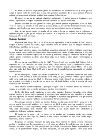 La forma de resolver el problema global del aburrimiento es enamorándose de la tarea que nos
ocupa la mayor parte del tiempo que en esta vida pasamos levantados de la cama: trabajar. Quien se
entrega con generosidad al trabajo es difícil que conozca el aburrimiento.
El trabajo es uno de los mejores educadores del carácter. El trabajo enseña a dominarse a uno
mismo, a perseverar, a templar el espíritu, a olvidar tonterías y a muchas cosas más.
Interesa descubrir el valor grande de cosas que pueden parecer insignificantes. Nada es inútil.
Todo es valioso. El encanto de una labor se esconde detrás de ese disfrutar terminando bien las cosas,
cuidando esos detalles que hacen que nuestro trabajo sea un verdadero servicio a los demás.
Que no nos suceda como en aquella oficina vacía en la que un visitante hizo al ordenanza la
siguiente pregunta: —¿Es que no trabajan por la tarde? Y la respuesta fue: —Cuando no trabajan es por
la mañana. Por la tarde no vienen.
Superar barreras
El piloto Chuck Yeager inició la era de los vuelos supersónicos el 14 de octubre de 1947, cuando
rompió la famosa barrera del sonido, aquel «invisible muro de ladrillos» que tan intrigado mantenía a
todo el mundo científico de la época.
Por aquel entonces, algunos investigadores aseguraban disponer de datos científicos seguros por
los que aquella barrera debía ser impenetrable. Otros decían que cuando el avión alcanzara la velocidad
Mach 1 sufriría un tremendo impacto en su fuselaje y explotaría. Tampoco faltaron en medio de aquel
debate quienes aventuraron posibles saltos hacia atrás en el tiempo y otros efectos sorprendentes e
impredecibles.
El caso es que aquel histórico día de 1947, Yeager alcanzó con su avión Bell Aviation X-1 la
velocidad de 1126 kilómetros por hora (Mach 1.06). Hubo diversas dudas y controversias sobre si
verdaderamente había superado esa velocidad, pero tres semanas después alcanzó Mach 1.35, y seis
años más tarde llegó hasta Mach 2.44, con lo que el mito de aquella barrera impenetrable se volatilizó
definitivamente.
En su autobiografía, Yeager dejó escrito: «Aquel día de 1947, cuanto más rápido iba, más suave
se hacía el vuelo. Cuando el indicador señalaba Mach 0.965, la aguja comenzó a vibrar, y poco después
saltó en la escala por encima de Mach 1. ¡Creí que estaba viendo visiones! Me encontraba volando a
una velocidad supersónica y aquello iba tan suave que mi abuela hubiese podido ir sentada allá atrás
tomándose una limonada.»
«Fue entonces cuando comprendí —proseguía Yeager— que la verdadera barrera no estaba en el
sonido, ni en el cielo, sino en nuestra cabeza, en nuestros conocimientos.»
En la vida diaria puede sucedernos a veces algo parecido. Tenemos planteadas en la cabeza
muchas barreras a nuestra mejora personal, y nos parece que superarlas es algo imposible, o al menos
que nos supondría un esfuerzo tremendo, o nos amargaría la existencia: algo parecido a lo que sucedía
hace cincuenta años a quienes hablaban de la misteriosa barrera del sonido.
Sin embargo, superar la barrera de nuestros defectos es algo que, sin ser fácil —como no lo fue
superar aquella barrera del sonido—, no es tampoco tan difícil; y sobre todo, que cuando lo logramos,
nos encontramos —como experimentó Yeager aquel histórico día— con una nueva dimensión de la
vida, quizá desconocida hasta entonces para nosotros, y que resulta mucho más satisfactoria y
gratificante de lo que podíamos imaginar.
El camino de la virtud y de los valores es un camino que permanece oculto para muchas
personas, que lo ven como algo frío, aburrido o triste, cuando en realidad se trata de un camino alegre,
interesante, incluso seductor.
Pongamos un ejemplo. Trabajar de mala gana, hacer siempre lo mínimo posible, mostrarse
egoísta e insolidario con los compañeros..., es el modo de plantear la profesión que rige la vida de
bastantes personas. Algunas de ellas quizá piensan que trabajar con empeño e ilusión, o pensando en los
demás, es un planteamiento utópico, un sueño inaccesible, un ideal para ingenuos. Otros quizá dicen
 