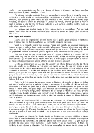 común, a esos razonamientos sencillos —no simples, ni ligeros, ni triviales— que hacen vislumbrar
ideas importantes de modo contundente y claro.
Por ejemplo, cualquier propósito de mejora personal debe buscar liberar el tremendo potencial
que encierra el hecho sencillo de enfrentarse valiente y serenamente a la verdad. A esa verdad sencilla y
liberadora, bien presente y clara cuando no nos resistimos a verla. Porque, cómo ha escrito Lloyd
Alexander, por boca de uno de los personajes de Crónicas de Prydain, "una vez que tienes el valor de
mirar al mal cara a cara, de verlo por lo que realmente es y de darle su verdadero nombre, carece de
poder sobre ti y puedes destruirlo."
Las verdades más grandes pueden a veces parecer tópicos o generalidades. Pero eso suele
suceder sólo cuando uno se limita a hablar de ellas, no cuando además las escoge como fundamento
para el vivir.
Vivir mejor con menos
Muchas veces nos sorprendemos de cómo nuestra casa va poco a poco llenándose de multitud de
cosas de utilidad más que dudosa, que hemos ido comprando sin apenas necesidad.
Quizá en su momento parecía muy necesario. Parece, por ejemplo, que cualquier máquina que
reduzca un poco el esfuerzo físico resulta enseguida indispensable. Tomamos el ascensor para subir o
bajar uno o dos pisos, o el coche para recorrer sólo unos cientos de metros, y, al tiempo, con frecuencia
nos proponemos hacer un poco más de ejercicio o practicar todas las semanas un rato de deporte.
Para estar a gusto en casa, ¿es necesario pasar a 25 grados en invierno, y el verano a 18? ¿En
cuantas casas hay casi que estar en camiseta en pleno invierno, o abrir las ventanas, porque hace un
calor sofocante? ¿Y no hemos pasado muchas veces frío, o incluso cogido un buen catarro, a causa de
los rigores del aire acondicionado de una cafetería, un salón de actos o un avión?
La idea de consumir con un poco más de sensatez y de cabeza, de llevar un estilo de vida un
poco más sencillo, o, en definitiva, de vivir mejor con menos, es una idea que por fortuna se está
popularizando en la cultura norteamericana con el nombre de downshifting (podría traducirse como
desacelerar o simplificar). Partiendo del principio de que el dinero nunca podrá llenar las necesidades
afectivas, y de que una vida lograda viene dada más por la calidad de nuestra relación con los demás
que por las cosas que poseemos o podamos poseer, esta corriente no trata sólo de reducir el consumo,
sino sobre todo de profundizar en nuestra relación con las cosas para descubrir maneras mejores de
disfrutar de la vida.
Hartos ya de la tiranía de las compras a plazos, las hipotecas y la ansiedad por lograr un nivel de
vida mayor, muchos hombres y mujeres empiezan a preguntarse si su calidad de vida no mejoraría
renunciando a la fiebre del ganar más y más, y procurando en cambio centrarse en gastar un poco
menos, o mejor dicho, en gastar mejor. Esta tendencia del downshifting, que se está extendiendo
también poco a poco por Europa, incluye también la idea de alargar la vida útil de las cosas, procurar
reciclarlas, buscar fórmulas prácticas para compartir el uso de algunas de ellas con parientes o vecinos,
etc. En todo caso, hay siempre un punto común: el dinero no garantiza la calidad de vida tan fácilmente
como se pensaba.
En busca de un nuevo concepto de austeridad, los promotores de este estilo de vida buscaron el
modo de renunciar a caprichos y gastos superfluos hasta reducir sus gastos en un veinte por ciento. "Lo
primero que hay que hacer —suele afirmar Vicki Robin, uno de sus más cualificados representantes—
es averiguar el grado de satisfacción que nos producen las cosas, para distinguir una ilusión pasajera de
la verdadera satisfacción. Con esta fórmula cada uno puede detectar los valores que le proporcionan
bienestar y descubrir de qué puede prescindir, y así alcanzar paso a paso un nuevo equilibrio vital más
satisfactorio."
Por ejemplo, en la educación o la vida familiar, es frecuente que los padres, debido a la falta de
tiempo para la atención afectiva de sus hijos, cada vez les compren más cosas, motivados a veces por un
cierto sentimiento de culpabilidad. Sin embargo, educar bien puede costar dinero —y quizá haya que
ahorrarlo de otras cosas menos necesarias—, pero muchas veces es precisamente el dinero mal
empleado lo que estropea la educación. Toth decía que son muchos los talentos que se pierden por la
 
