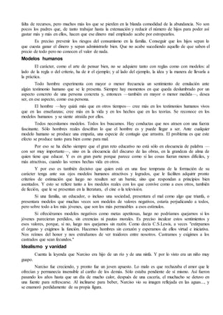 falta de recursos, pero muchos más los que se pierden en la blanda comodidad de la abundancia. No son
pocos los padres que, de tanto trabajar hasta la extenuación y reducir el número de hijos para poder así
gastar más y más en ellos, hacen que ese dinero mal empleado acabe por estropearlos.
Es preciso prevenir los riesgos del consumismo en la familia. Conseguir que los hijos sepan lo
que cuesta ganar el dinero y sepan administrarlo bien. Que no acabe sucediendo aquello de que saben el
precio de todo pero no conocen el valor de nada.
Modelos humanos
El carácter, como el arte de pensar bien, no se adquiere tanto con reglas como con modelos: al
lado de la regla o del criterio, ha de ir el ejemplo; y al lado del ejemplo, la idea y la manera de llevarla a
la práctica.
Todo hombre experimenta con mayor o menor frecuencia un sentimiento de emulación ante
algún testimonio humano que se le presenta. Siempre hay momentos en que queda deslumbrado por un
aspecto concreto de una persona concreta y, entonces —también en mayor o menor medida—, desea
ser, en ese aspecto, como esa persona.
El hombre —hoy quizá más que en otros tiempos— cree más en los testimonios humanos vivos
que en las enseñanzas; cree más en la vida y en los hechos que en las teorías. Se reconoce en los
modelos humanos y se siente atraída por ellos.
Todos necesitamos modelos. Todos los buscamos. Hay conductas que nos atraen con una fuerza
fascinante. Sólo hombres reales descifran lo que el hombre es y puede llegar a ser. Ante cualquier
modelo humano se produce una empatía, una especie de contagio que arrastra. El problema es que este
efecto se produce tanto para bien como para mal.
Por eso se ha dicho siempre que el gran reto educativo no está sólo en elocuencia de palabra —
con ser muy importante—, sino en la elocuencia del discurso de las obras, en la grandeza de alma de
quien tiene que educar. Y es en gran parte porque parece como si las cosas fueran menos difíciles, y
más atractivas, cuando las vemos hechas vida en otros.
Y por eso es también decisivo que quien está en una fase temprana de la formación de su
carácter tenga ante sus ojos modelos humanos atractivos y logrados, que le faciliten adquirir pronto
criterios de estimación que luego no resulten ser un barniz, sino que respondan a principios bien
asentados. Y esto se refiere tanto a los modelos reales con los que convive como a esos otros, también
de ficción, que le se presentan en la literatura, el cine o la televisión.
Si una familia, un educador, o incluso una sociedad, presentara el mal como algo que triunfa, o
presentara modelos que muchas veces son modelos de valores negativos, estaría perjudicando a todos,
pero sobre todo a los más jóvenes, que son los más permeables a esos estímulos.
Si ofreciéramos modelos negativos como metas apetitosas, luego no podríamos quejarnos si los
jóvenes parecieran perdidos, sin creencias ni pautas morales. Es preciso inculcar estos sentimientos y
esos valores, porque, si no, luego nos quejamos sin razón. Como decía C.S.Lewis, a veces "extirpamos
el órgano y exigimos la función. Hacemos hombres sin corazón y esperamos de ellos virtud e iniciativa.
Nos reímos del honor y nos extrañamos de ver traidores entre nosotros. Castramos y exigimos a los
castrados que sean fecundos."
Idealismo y vanidad
Cuenta la leyenda que Narciso era hijo de un río y de una ninfa. Y por lo visto era un niño muy
guapo.
Narciso fue creciendo, y pronto fue un joven apuesto. Lo malo es que rechazaba el amor que le
ofrecían y permanecía insensible al cariño de los demás. Sólo estaba pendiente de sí mismo. Así fueron
pasando los años hasta que un día de mucho calor, después de una cacería, el muchacho se detuvo en
una fuente para refrescarse. Al inclinarse para beber, Narciso vio su imagen reflejada en las aguas..., y
se enamoró perdidamente de su propia figura.
 