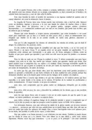 Y allí se quedó Narciso, días y días, semanas y semanas, indiferente a todo lo que le rodeaba. Y
allí, inmóvil como una estatua, absorto en su propia contemplación, se dejó consumir por el hambre y la
soledad hasta desvanecerse y caer sin vida sobre la hierba.
Esta vieja leyenda ha dado el nombre de narcisismo a esa ingenua vanidad de quienes ante el
espejo alimentan sin cesar la admiración hacia sí mismos.
La tragedia de Narciso tiene otras formas mucho más corrientes, más a nivel de calle. Aparece
como un idealismo, ingenuo y perezoso a la vez, que inunda los afanes de muchas chicas y chicos
jóvenes. Están llenos de proyectos: van a ser grandes genios, egregios artistas, creadores
incomparables...; y a continuación confiesan que van mal en sus estudios, que jamás leen un libro, que
no saben lo que es madrugar.
Piensan que están llamados a ocupar puestos preeminentes, que están destinados a ser como
aquel gran empresario que se hizo a sí mismo en unos pocos años y ahora es inmensamente rico.
Imaginan que triunfar en la vida es un camino sencillo, de sueño azul, glorioso, placentero y
gratificante.
Van por la calle imaginando las miradas de admiración, las miradas de envidia, que sin duda le
dirigen los conductores, los peatones, todos.
Un día reciben un halago (quizá de cumplido) por algo que han hecho, y ya se ven como un
nuevo Mozart o un nuevo Goya. Y en seguida creen ser un genio mundial, un superhombre. Y se
comportan como piensan que corresponde a un genio así, de forma anárquica y distinta, como un
hombre al que poco queda que aprender y que vivirá con sólo sacar un poco de partido a su inmenso
talento.
Pero la vida no suele ser así. Porque la realidad es terca. Y deben comprender que para hacer
cualquier cosa seria en la vida, hay mucho que trabajar, mucho que aprender, mucho que tachar. Que
nunca podrán crear si anteponen hoy sus sueños a la realidad. Quizá convenga recordarles aquello de
Thomas Edisson de que el genio se compone de un uno por ciento de inspiración y un noventa y nueve
por ciento de transpiración, de sudor, de trabajo.
Es cierto que hay que tener ideales altos, pero tan importante como tener grandes proyectos e
ideales es aprender a traducirlos en una lucha ordinaria de la dura realidad de cada jornada, porque hay
demasiado idealista que se ha dejado ganar terreno por los halagos de la vanidad o la simpleza.
La vanidad lleva a creerse algo distinto a lo que uno realmente es. El vanidoso piensa que hace
maravillas y se siente herido si los demás no lo valoran. El hechizo de la vanidad los problematiza y
sufren tremendamente. El mejor remedio es un poco de realismo:
para unos, será comprender que los genios suelen ser inteligencias trabajadas por un estudio
profundo;
para otros, abrir un poco los ojos y descubrir las cualidades de los demás, que es una excelente
forma de aprender;
para los que pasan horas ante el espejo y aún así no están seguros de que les guste lo que
reflejan, ser menos puntillosos en cuanto a su aspecto físico;
para todos, rechazar el engañoso halago de la adulación (propia o ajena) y comprender que el
objetivo de la vida no puede ser algo tan pasajero como la opinión ajena o el brillo de los aplausos.
Los personajes famosos, esos que saborean las mieles de la gloria, cuando son un poco sensatos
—y sinceros— reconocen que sólo con esas satisfacciones no se puede llenar una vida. Que vale más un
poco de cariño que todos los aplausos del mundo. Que, a veces, han logrado todos esos aplausos pero,
en esa lucha, han perdido el cariño de los suyos, y están tristes.
Hay que aspirar a ser buena persona y a ser coherente con uno mismo. También se puede desear
que los demás lo crean así, y lo valoren. Pero esto último ya es más difícil y, sobre todo, menos
importante. Muchas veces hay que contentarse —y no es poco, es lo principal— con estar satisfecho
 