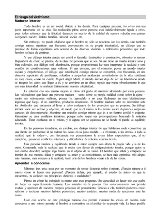 El riesgo delvictimismo
Madurez interior
Todo hombre es un ser social, abierto a los demás. Para cualquier persona, los otros son una
parte importante de su vida. Su realización plena como persona está indefectiblemente ligada a otros,
pues todos sabemos que la felicidad depende en mucho de la calidad de nuestra relación con quienes
componen nuestro ámbito familiar, laboral, social, etc.
Sin embargo, no puede olvidarse que el hombre no sólo se relaciona con los demás, sino también
consigo mismo: mantiene una frecuente conversación en su propia interioridad, un diálogo que se
produce de forma espontánea con ocasión de las diversas vivencias o reflexiones personales que todo
hombre se hace de continuo.
Y ese diálogo interior puede ser estéril o fecundo, destructivo o constructivo, obsesivo o sereno.
Dependerá de cómo se plantee, de la clase de persona que se sea. Si uno tiene un mundo interior sano y
bien cultivado, ese diálogo será alumbrador, porque proporcionará luz para interpretar la realidad y será
ocasión de consideraciones muy valiosas. Si una persona, por el contrario, posee un mundo interior
oscuro y empobrecido, el diálogo que establecerá consigo mismo se convertirá, con frecuencia, en una
obsesiva repetición de problemas, referidos a pequeñas incidencias perturbadoras de la vida cotidiana:
en esos casos, como ha escrito Miguel Angel Martí, el mundo interior deja de ser un laboratorio donde
se integran los datos que llegan a él, y se convierte en un disco rayado que repite obsesivamente lo que
con más intensidad ha arañado últimamente nuestra afectividad.
La relación con uno mismo mejora al ritmo del grado de madurez alcanzado por cada persona.
Las valoraciones que hace una persona madura —tanto sobre su propia realidad como sobre la ajena—
suelen ser valoraciones realistas, porque ha aprendido a no caer fácilmente en esas idealizaciones
ingenuas que luego, al no cumplirse, producen desencanto. El hombre maduro sabe no dramatizar ante
los obstáculos que encuentra al llevar a cabo cualquiera de los proyectos que se propone. Su diálogo
interior suele ser sereno y objetivo, de modo que ni él mismo ni los demás suelen depararles sorpresas
capaces de desconcertarle. Mantiene una relación consigo mismo que es a un tiempo cordial y exigente.
Raramente se crea conflictos interiores, porque sabe zanjar sus preocupaciones buscando la solución
adecuada. Tiene confianza en sí mismo, y si alguna vez se equivoca no se hunde ni pierde su equilibrio
interior.
En las personas inmaduras, en cambio, ese diálogo interior de que hablamos suele convertirse en
una fuente de problemas: al no valorar las cosas en su justa medida —a él mismo, a los demás, a toda la
realidad que le rodea—, con frecuencia sus pensamientos le crean falsas expectativas que, al no
cumplirse, provocan conflictos interiores y dificultades de relación con los demás.
Una persona madura y equilibrada tiende a mirar siempre con afecto la propia vida y la de los
otros. Contempla toda la realidad que le rodea con deseo de enriquecimiento interior, porque quien ve
con cariño descubre siempre algo bueno en el objeto de su visión. El hombre que dilata y enriquece su
interior de esa manera, dilata y enriquece su amor y su conocimiento, se hace más optimista, más alegre,
más humano, más cercano a la realidad, tanto a la de los hombres como a la de las cosas.
Aprender a conocerse
Mientras lees esto, trata por un momento de tomar distancia sobre ti mismo. ¿Puedes mirarte a ti
mismo como si fueras otra persona? ¿Puedes definir, por ejemplo, el estado de ánimo en que te
encuentras, tu carácter, tus principales defectos o cualidades?
Piensa en cómo ha trabajado tu mente ante esas preguntas. Su capacidad de hacer eso que acaba
de hacer es específicamente humana. Los animales no la poseen. Esa autoconciencia nos permite
evaluar y aprender de nuestros propios procesos de pensamiento. Gracias a ella, también podemos crear,
reforzar o rechazar nuestros hábitos personales, nuestro carácter, nuestro modo de reaccionar ante las
cosas.
Usar con acierto de este privilegio humano nos permite examinar las claves de nuestra vida:
conocerse a uno mismo permite al hombre a convertirse en el artífice de su propia vida. Le hace posible
 