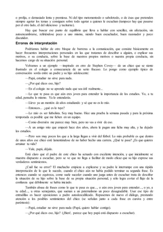o prolija, o demasiado lenta y premiosa. Ni del tipo metomentodo o sabelotodo, o de ésas que pretenden
siempre agotar los temas y consiguen sobre todo agotar a quienes le escuchan (tampoco hay que pasarse
por el otro lado, el del silencioso y taciturno).
Hay que buscar ese punto de equilibrio que lleva a hablar con sencillez, sin afectación, sin
autoencumbrarse, refiriéndose poco a uno mismo, siendo buen escuchador, buen razonador y poco
discutidor.
Errores de interpretación
Podríamos hablar de otro bloque de barreras a la comunicación, que consiste básicamente en
hacer frecuentes interpretaciones personales en las que tratamos de descifrar a alguien, o explicar sus
motivos, o su conducta, sobre la base de nuestros propios motivos o nuestra propia conducta, sin
hacernos cargo de su situación personal.
Volvamos a un ejemplo —inspirado en otro de Stephen Covey— de un chico que se siente
frustrado en el colegio a consecuencia de un serio fracaso. Lo pongo como ejemplo típico de
conversación sorda entre un padre y su hijo adolescente:
—Papá, estudiar no sirve para nada.
—¿Por qué dices eso, hijo?
—En el colegio no se aprende nada que sea útil realmente...
—Lo que te pasa es que aún eres joven para entender la importancia de los estudios. Yo, a tu
edad, pensaba lo mismo. Ya lo entenderás.
—Llevo ya un montón de años estudiando y sé que no es lo mío.
—Entonces... ¿qué es lo tuyo?
—Lo mío es ser futbolista. Soy muy bueno. Hice una prueba la semana pasada y para la próxima
temporada es posible que me fichen en un equipo.
—Como diversión me parece muy bien, pero no vas a vivir de eso.
—A un amigo mío que empezó hace dos años, ahora le pagan una ficha muy alta, y ha dejado
los estudios.
—Pero son muy pocos los que a la larga llegan a vivir del fútbol. Lo más probable es que dentro
de unos años ese chico esté lamentándose de no haber hecho una carrera. ¿Qué te pasa? ¿Es que quieres
arruinar tu vida?
—Vale, papá, déjalo.
Está claro que el padre de este chico ha actuado con excelente intención, y que inicialmente se
muestra dispuesto a escuchar, pero se ve que no llega a facilitar de modo eficaz que su hijo exprese sus
verdaderos sentimientos.
¿Cuál fue su error? El muchacho empieza a explicarse y su padre le interrumpe con una rápida
interpretación de lo que le sucede, cuando el chico aún no había podido terminar su segunda frase. Es
entonces cuando se equivoca, como suele suceder cuando uno juzga antes de escuchar: trata de descifrar
la situación de su hijo sobre la base de su propia situación personal, y sólo logra cortar el flujo de la
confianza que débilmente se había iniciado.
También abusa de frases como lo que te pasa es que..., o aún eres joven para entender..., o yo, a
tu edad..., u otras semejantes, que suenan a un paternalismo un poco desagradable. Usar ese tipo de
entradillas es hacer oposiciones a padre autodescalificado. Repasemos de nuevo el diálogo, prestando
atención a los posibles sentimientos del chico (se señalan junto a cada frase en cursiva y entre
paréntesis):
—Papá, estudiar no sirve para nada (Papá, quiero hablar contigo).
—¿Por qué dices eso, hijo? (¡Bien!, parece que hoy papá está dispuesto a escuchar).
 