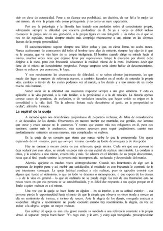 vivir en clave de autenticidad. Pone a su alcance esa posibilidad, tan decisiva, de ser fiel a lo mejor de
uno mismo, de vivir la propia vida como protagonista y no como un mero espectador.
Por eso la psicología y la filosofía han tratado con profusión sobre el conocimiento propio,
subrayando siempre la dificultad que encierra profundizar en él. Si ya a veces es difícil incluso
reconocer la propia voz en una grabación, o la propia figura en una fotografía o un vídeo en el que se
nos ve de espaldas, resulta siempre mucho más complejo reconocerse a uno mismo en las diversas
facetas de la propia personalidad.
El autoconocimiento supone siempre una labor ardua y que, en cierta forma, no acaba nunca.
Nunca acabaremos de conocernos del todo: el hombre tiene algo de misterio, siempre hay algo de él que
se le escapa, que va más lejos de su propia inteligencia. El hombre cuando dirige su mirada hacia sí
mismo, muchas veces tiene que dejarse llevar por suposiciones. Intuye la dirección por donde debe
dirigirse a la meta, pero con frecuencia desconoce la realidad misma de la meta. Podríamos decir que
tiene de sí mismo un conocimiento progresivo. Porque tampoco sería cierto hablar de desconocimiento.
Quien se esfuerza por conocerse, lo logra.
Y son precisamente las circunstancias de dificultad, si se saben afrontar juiciosamente, las que
puede dar lugar a marcos de referencia nuevos, a cambios fecundos en el modo de entender la propia
vida, cambios a través de los cuales podemos ver al mundo, a los demás y a uno mismo de un modo
mucho más humano.
Saber sacar de la dificultad una enseñanza responde siempre a una gran sabiduría. Y esto es
aplicable a la vida personal, a la vida familiar, a la profesional o a la de relación. La historia apenas
conoce casos de grandeza, de esplendor, o de verdadera creación, que hayan tenido su origen en la
comodidad o la vida fácil. "En la adversa fortuna suele descubrirse al genio, en la prosperidad se
oculta", afirmaba Horacio.
La espiral de la queja
A menudo quizá nos descubrimos quejándonos de pequeños rechazos, de faltas de consideración
o de descuidos de los demás. Observamos en nuestro interior ese murmullo, ese gemido, ese lamento
que crece y crece aunque no lo queramos. Y vemos que cuanto más nos refugiamos en él, peor nos
sentimos; cuanto más lo analizamos, más razones aparecen para seguir quejándonos; cuanto más
profundamente entramos en esas razones, más complicadas se vuelven.
Es la queja de un corazón que siente que nunca recibe lo que le corresponde. Una queja
expresada de mil maneras, pero que siempre termina creando un fondo de amargura y de decepción.
Hay un enorme y oscuro poder en esa vehemente queja interior. Cada vez que una persona se
deja seducir por esas ideas, se enreda un poco más en una espiral de rechazo interminable. La condena a
otros, y la condena a uno mismo, crecen más y más. Se adentra en el laberinto de su propio descontento,
hasta que al final puede sentirse la persona más incomprendida, rechazada y despreciada del mundo.
Además, quejarse es muchas veces contraproducente. Cuando nos lamentamos de algo con la
esperanza de inspirar pena y así recibir una satisfacción, el resultado es con frecuencia lo contrario de lo
que intentamos conseguir. La queja habitual conduce a más rechazo, pues es agotador convivir con
alguien que tiende al victimismo, o que en todo ve desaires o menosprecios, o que espera de los demás
—o de la vida en general— lo que de ordinario no se puede exigir. La raíz de esa frustración está no
pocas veces en que esa persona se ve autodefraudada, y es difícil dar respuesta a sus quejas porque en el
fondo a quien rechaza es a sí misma.
Una vez que la queja se hace fuerte en alguien —en su interior, o en su actitud exterior—, esa
persona pierde la espontaneidad hasta el punto de que la alegría que observa en otros tiende a evocar en
ella un sentimiento de tristeza, e incluso de rencor. Ante la alegría de los demás, enseguida empieza a
sospechar. Alegría y resentimiento no puede coexistir: cuando hay resentimiento, la alegría, en vez de
invitar a la alegría, origina un mayor rechazo.
Esa actitud de queja es aún más grave cuando va asociada a una referencia constante a la propia
virtud, al supuesto propio buen hacer: "Yo hago esto, y lo otro, y estoy aquí trabajando, preocupándome
 