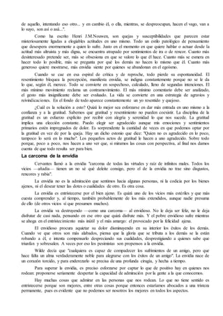 de aquello, intentando eso otro... y en cambio él, o ella, mientras, se despreocupan, hacen el vago, van a
lo suyo, son así o asá...".
Como ha escrito Henri J.M.Nouwen, son quejas y susceptibilidades que parecen estar
misteriosamente ligadas a elogiables actitudes en uno mismo. Todo un estilo patológico de pensamiento
que desespera enormemente a quien lo sufre. Justo en el momento en que quiere hablar o actuar desde la
actitud más altruista y más digna, se encuentra atrapado por sentimientos de ira o de rencor. Cuanto más
desinteresado pretende ser, más se obsesiona en que se valore lo que él hace. Cuanto más se esmera en
hacer todo lo posible, más se pregunta por qué los demás no hacen lo mismo que él. Cuanto más
generoso quiere mostrarse, más envidia siente por quienes se abandonan en el egoísmo.
Cuando se cae en esa espiral de crítica y de reproche, todo pierde su espontaneidad. El
resentimiento bloquea la percepción, manifiesta envidia, se indigna constantemente porque no se le da
lo que, según él, merece. Todo se convierte en sospechoso, calculado, lleno de segundas intenciones. El
más mínimo movimiento reclama un contramovimiento. El más mínimo comentario debe ser analizado,
el gesto más insignificante debe ser evaluado. La vida se convierte en una estrategia de agravios y
reivindicaciones. En el fondo de todo aparece constantemente un yo resentido y quejoso.
¿Cuál es la solución a esto? Quizá lo mejor sea esforzarse en dar más entrada en uno mismo a la
confianza y a la gratitud. Sabemos que gratitud y resentimiento no pueden coexistir. La disciplina de la
gratitud es un esfuerzo explícito por recibir con alegría y serenidad lo que nos sucede. La gratitud
implica una elección constante. Puedo elegir ser agradecido aunque mis emociones y sentimientos
primarios estén impregnados de dolor. Es sorprendente la cantidad de veces en que podemos optar por
la gratitud en vez de por la queja. Hay un dicho estonio que dice: "Quien no es agradecido en lo poco,
tampoco lo será en lo mucho". Los pequeños actos de gratitud le hacen a uno agradecido. Sobre todo
porque, poco a poco, nos hacen a uno ver que, si miramos las cosas con perspectiva, al final nos damos
cuenta de que todo resulta ser para bien.
La carcoma de la envidia
Cervantes llamó a la envidia "carcoma de todas las virtudes y raíz de infinitos males. Todos los
vicios —añadía— tienen un no sé qué deleite consigo, pero el de la envidia no trae sino disgustos,
rencores y rabia".
La envidia no es la admiración que sentimos hacia algunas personas, ni la codicia por los bienes
ajenos, ni el desear tener las dotes o cualidades de otro. Es otra cosa.
La envidia es entristecerse por el bien ajeno. Es quizá uno de los vicios más estériles y que más
cuesta comprender y, al tiempo, también probablemente de los más extendidos, aunque nadie presuma
de ello (de otros vicios sí que presumen muchos).
La envidia va destruyendo —como una carcoma— al envidioso. No le deja ser feliz, no le deja
disfrutar de casi nada, pensando en ese otro que quizá disfrute más. Y el pobre envidioso sufre mientras
se ahoga en el entristecimiento más inútil y el más amargo: el provocado por la felicidad ajena.
El envidioso procura aquietar su dolor disminuyendo en su interior los éxitos de los demás.
Cuando ve que otros son más alabados, piensa que la gloria que se tributa a los demás se la están
robando a él, e intenta compensarlo despreciando sus cualidades, desprestigiando a quienes sabe que
triunfan y sobresalen. A veces por eso los pesimistas son propensos a la envidia.
Wilde decía que "cualquiera es capaz de compadecer los sufrimientos de un amigo, pero que
hace falta un alma verdaderamente noble para alegrarse con los éxitos de un amigo". La envidia nace de
un corazón torcido, y para enderezarlo se precisa de una profunda cirugía, y hecha a tiempo.
Para superar la envidia, es preciso esforzarse por captar lo que de positivo hay en quienes nos
rodean: proponerse seriamente despertar la capacidad de admiración por la gente a la que conocemos.
Hay muchas cosas que admirar en las personas que nos rodean. Lo que no tiene sentido es
entristecerse porque son mejores, entre otras cosas porque entonces estaríamos abocados a una tristeza
permanente, pues es evidente que no podemos ser nosotros los mejores en todos los aspectos.
 