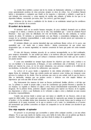 La envidia lleva también a pensar mal de los demás sin fundamento suficiente, y a interpretar las
cosas aparentemente positivas de otras personas siempre en clave de crítica. Así, el envidioso llamará
ladrón y sinvergüenza a cualquiera que triunfe en los negocios; o interesado y adulador a aquél que le
está tratando con corrección; o, como muestra de envidia más refinada, al hablar de ése que es un
deportista brillante, reconocido por todos, dirá: "ese imbécil, ¡qué bien juega!".
Admirarse de las dotes o cualidades de los demás es un sentimiento natural que los envidiosos
ahogan en la estrechez de su corazón.
El confort de la derrota
El victimista suele ser un modelo humano mezquino, de poca vitalidad, dominado por su afición
a renegar de sí mismo, a retirarse un poco de la vida. Una mentalidad que —como ha señalado Pascal
Bruckner— hace que todas las dificultades del vivir del hombre, hasta las más ordinarias, se vuelvan
materia de pleito. El victimista se autocontempla con una blanda y consentidora indulgencia, tiende a
escapar de su verdadera responsabilidad, y suele acabar pagando un elevado precio por representar su
papel de maltratado habitual.
El victimista difunde con enorme intensidad algo que podríamos llamar cultura de la queja, una
mentalidad que —de modo más o menos directo— intenta convencernos de que somos unos
desgraciados que, en nuestra ingenuidad, no tenemos conciencia de hasta qué punto nos están tomando
el pelo.
El éxito del discurso victimista procede de su carácter incomprobable: no es fácil confirmarlo,
pero tampoco desmentirlo. Es una actitud que induce a un morboso afán por descubrir agravios nimios,
por sentirse discriminado o maltratado, por achacar a instancias exteriores todo malo que nos sucede o
nos pueda suceder.
Y como esta mentalidad no siempre logra alcanzar los objetivos que tanto ansía, conduce a su
vez con facilidad a la desesperación, al lloriqueo, al vano conformismo ante el infortunio. Y en vez de
luchar por mejorar las cosas, en vez de poner entusiasmo, esas personas compiten en la exhibición de
sus desdichas, en describir con horror los sufrimientos que soportan.
La cultura de la queja tiende a engrandecer la más mínima adversidad y a transformarla en
alguna forma de victimismo. Surge una extraña pasión por aparecer como víctima, por denunciar como
perversa la conducta de los demás. Para las personas que caen en esta actitud, todo lo que les hacen a
ellos es intolerable, mientras que sus propios errores o defectos son sólo simples futilezas sin
importancia que sería una falta de tacto señalar.
Hay básicamente dos maneras de tratar un fracaso profesional, familiar, afectivo, o del tipo que
sea. La primera es asumir la propia culpa y sacar las conclusiones que puedan llevarnos a aprender de
ese tropiezo. La segunda es afanarse en culpar a otros, buscar denodadamente responsables de nuestra
desgracia. De la primera forma, podemos adquirir experiencia para superar ese fracaso; de la segunda,
nos disponemos a volver a caer fácilmente en él, volviendo a culpar a otros y eludiendo un sano examen
de nuestras responsabilidades.
Cuando una persona tiende a pensar que casi nunca es culpable de sus fracasos, entra en una
espiral de difícil salida. Una espiral que anula esa capacidad de superación que siempre ha engrandecido
al hombre y le ha permitido luchar para domesticar sus defectos; un círculo vicioso que le sumerge en el
conformismo de la queja recurrente, en la que se encierra a cal y canto. La victimización es el recurso
del atemorizado que prefiere convertirse en objeto de compasión en vez de afrontar con decisión lo que
le atemoriza.
Una vieja especie: el opinador
El opinador es un personaje que acostumbra a opinar sobre cualquier cuestión, y con una soltura
olímpica. No es que sepa mucho de muchas cosas, pero habla de todas ellas con un aplomo que llama la
atención. Nada escapa del perspicaz análisis que hace desde la atalaya de su genialidad.
 