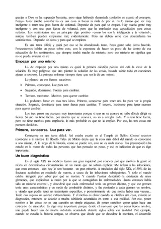 gracias a Dios se ha superado bastante, pero sigue habiendo demasiada confusión en cuanto al concepto.
Porque tener mucho corazón no es una cosa ni buena ni mala de por sí. Es lo mismo que ser muy
inteligente o tener una gran fuerza de voluntad. Depende de para qué se emplee. Hay mucha gente muy
inteligente y con una gran fuerza de voluntad, pero que ha empleado esas capacidades para cosas
nefastas. Los sentimientos son en principio algo positivo –como los son la inteligencia y la voluntad–,
aunque también pueden emplearse mal, evidentemente. Pero no deben verse con desconfianza los
sentimientos. Depende de cómo y para qué se empleen.
Es una tarea difícil, y quizá por eso se ha abandonado tanto. Poca gente sabe cómo hacerlo.
Procuraremos hablar un poco sobre esto, con la esperanza de hacer un poco de luz dentro de esa
educación de los sentimientos, que siempre tendrá mucho de misterio, pero ese misterio no significa que
no se pueda avanzar en él.
Empezar por uno mismo
Lo de empezar por uno mismo es quizá la primera cuestión porque ahí está la clave de la
solución. Es muy peligroso que uno plantee la solución de las cosas, basada sobre todo en cuestiones
ajenas a nosotros. La primera reforma siempre tiene que ser la de uno mismo.
Lo planteo en tres frentes sucesivos:
 Primero, conocerse. Luz para ver.
 Segundo, dominarse. Fuerza para cambiar.
 Tercero, motivarse. Motivos para querer cambiar.
Lo podemos basar en esas tres ideas. Primero, conocerse para tener una luz para ver la propia
situación. Segundo, dominarse para tener fuerza para cambiar. Y tercero, motivarse para tener razones
para querer cambiar.
Los tres pasos me parecen muy importantes porque si uno no se conoce no sabe dónde dirigir su
fuerza. Si uno no tiene fuerza, por mucho que se conozca, no va a arreglar nada. Y si uno tiene fuerza,
pero no tiene motivos para emplearla, lo más probable es que no la emplee. Por eso, las tres cosas me
parecen decisivas.
Primero, conocerse. Luz para ver.
Conocerse es una tarea difícil. Así estaba escrito en el Templo de Delfos: Gnosei seauton
(conócete a ti mismo). El filósofo Tales de Mileto decía que la cosa más difícil del mundo es conocerse
a uno mismo. A lo largo de la historia, como se puede ver, esto no es nada nuevo. Esa preocupación ha
estado en la mente de todas las personas que han pensado un poco, y eso es indicativo de que es algo
importante.
Un buen diagnóstico
En el siglo XIX los médicos tenían una gran inquietud por conocer por qué motivos la gente se
moría en determinadas circunstancias de un modo que no sabían explicar. Me refiero a las infecciones,
que eran entonces –aún hoy lo son bastante– un gran misterio. A mediados del siglo XIX, el 50% de las
fracturas acababan en resultado de muerte, a causa de las infecciones subsiguientes. Y todo el mundo
estaba intrigado por saber por qué se morían. Y cuando Pasteur descubrió la existencia de unos
gérmenes, que explicaban la razón por la que se contagiaban las enfermedades –hasta entonces había
sido un misterio enorme–, y descubrió que cada enfermedad tenía un germen distinto, y que ese germen
tenía unas características y un modo de combatirlo distintos, y fue poniendo a cada germen un nombre,
y viendo que podía tener un tratamiento específico, y posteriormente vio que podía haber una vacuna...
Todo eso supuso un avance extraordinario. Y el motivo es claro: cuando se clarifica una cosa, cuando se
diagnostica, entonces se accede a mucha sabiduría acumulada en torno a esa realidad. Por eso, poner
nombre a las cosas no es una cuestión un simple etiquetar, de poner cartelitos como quien hace una
colección de minerales. Es algo muy importante porque desde el momento que las cosas tienen nombre,
uno puede hacer uso de mucha sabiduría acumulada durante siglos sobre esa realidad. Por ejemplo,
cuando se estudia la historia antigua, se observa que desde que se descubre la escritura, el desarrollo
 