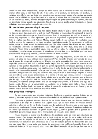 avanza de una forma extraordinaria, porque se puede contar con la sabiduría de otros que han vivido
muchos años atrás, o muy lejos de allí. Y eso antes, sin la escritura, era imposible. Sin escritura, la
sabiduría era sólo lo que uno tenía bajo su ámbito más cercano, pero gracias a la escritura uno puede
contar con la sabiduría de siglos almacenada a lo largo de la historia. Por eso conocerse a uno mismo no
es una cuestión de manía, de mera introspección psicológica, de querer conocerse por capricho, sino que
es importante porque cuando uno diagnostica bien lo que le sucede puede aplicar tratamientos y buscar
soluciones que otros ya han ensayado antes con éxito.
No me va bien, pero no sé qué me pasa
Muchas personas se sienten mal, pero apenas logran saber por qué se sienten mal. Dicen: no me
va bien, no estoy bien, pero...¡no sé qué me pasa! Al analizar la propia situación sentimental, la mayoría
de las personas sólo saben que se sienten bien o mal. Pero si les preguntan por qué, no lo saben, o lo
saben muy vagamente. Es muy importante lograr traducir en palabras su percepción sobre sí mismas.
Esto lo explica muy bien José Antonio Marina, cuando habla de que pobreza de vocabulario suele
implicar pobreza de conceptos y por tanto un pobre conocimiento propio. En mucha gente, su problema
radica en que no tienen apenas vocabulario emocional. No saben expresar bien lo que les pasa, porque
su vocabulario emocional es reducidísimo. Sólo saben decir si estoy bien, estoy mal o si estoy
fastidiado. "Estoy triste y deprimido", dicen, pero de ahí no salen. No saben a qué responden sus
sensaciones, y mucho menos sus causas. Y cuando una persona tiene poco vocabulario sobre un tema,
sus conceptos son pocos y confusos, y su conocimiento es pobre y confuso.
Por eso el vocabulario es –sorprendentemente– algo muy importante, mucho más de lo que
parece. ¿Y cómo se puede obtener mayor vocabulario? Pues hablando. Cuando uno verbaliza las cosas
que le pasan, las comprende mucho mejor. Cuando uno no ha entendido algo, pero intenta ponerse a
explicarlo, entonces es fácil que lo entienda mucho mejor. Por eso, poder expresar en palabras lo que
sentimos es una cuestión fundamental, y por eso es tan importante la conversación personal. Y por eso
es decisivo en colegios como este, y en muchos otros, el hecho de dar una importancia fundamental a la
tutoría, a la conversación personal en la que una persona explica cómo está, cómo se siente, cómo se
encuentra. Aunque sólo fuera eso y no se hiciera más, aunque no se le diera consejo ninguno, el avance
con eso sólo es ya un avance extraordinario. Y si encima se le dice algo sensato, como es el caso, pues
mucho mejor. Tener alguien con quien hablar, alguien que te escuche, que te pregunte, que se interese
por lo tuyo, al que puedes abrir tu corazón, esa es una forma excelente que los chicos tienen de
conocerse, de aclararse consigo mismo. Esto es una terapia muy positiva. Y lo mismo que digo de la
tutoría podría decirse de la conversación en confianza en la familia, entre padre e hijo, o entre
hermanos. En familias donde las cosas se hablan, la educación sentimental suele ser buena, y en las
familias donde las cosas no se hablan es muy difícil educar.
Dos peligrosos enemigos
Se me ocurren estos dos enemigos peligrosos. Tendemos a proyectar nuestros defectos en los
demás; y tendemos a proyectar fuera de nosotros la solución de los problemas que experimentamos.
Tendemos a proyectar nuestros defectos en los demás. Esto es una cosa bastante analizada y
comprobada a lo largo de la historia. San Agustín decía que la mejor forma de conocer nuestros
defectos es observar los de los demás. A cada uno, los defectos de los otros que se nos hacen más
patentes son precisamente los que tenemos nosotros. Por esto sucede tanto que denunciamos defectos en
los demás que nosotros poseemos en grado mucho mayor. ¿Cómo es posible? Por la pérdida de la
objetividad que uno alcanza cuando no se pone esfuerzo en conocerse a uno mismo.
Todos tendemos a pensar que la solución a los problemas están en cosas que están fuera de
nuestro control. Casi siempre uno piensa que la culpa es de no se qué, de no se quién, o de no se
cuantos. Y eso la mayoría de las veces es un planteamiento que significa una deficiente educación
sentimental y es demoledor para el resultado de la vida de cualquier persona. Lo fundamental para que
una vida salga bien, es que cada uno aborde las soluciones a sus problemas buscando dentro de su
ámbito de influencia. Y que tenga el valor, como dice Lloyd Alexander, de ver lo que hay malo en la
 