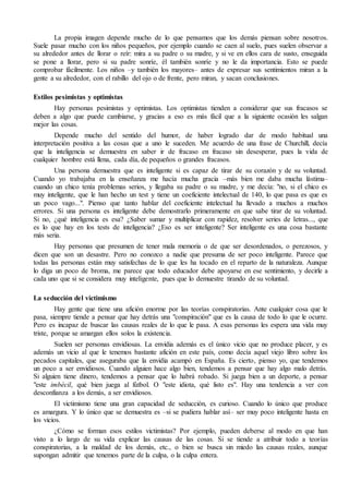 La propia imagen depende mucho de lo que pensamos que los demás piensan sobre nosotros.
Suele pasar mucho con los niños pequeños, por ejemplo cuando se caen al suelo, pues suelen observar a
su alrededor antes de llorar o reír: mira a su padre o su madre, y si ve en ellos cara de susto, enseguida
se pone a llorar, pero si su padre sonríe, él también sonríe y no le da importancia. Esto se puede
comprobar fácilmente. Los niños –y también los mayores– antes de expresar sus sentimientos miran a la
gente a su alrededor, con el rabillo del ojo o de frente, pero miran, y sacan conclusiones.
Estilos pesimistas y optimistas
Hay personas pesimistas y optimistas. Los optimistas tienden a considerar que sus fracasos se
deben a algo que puede cambiarse, y gracias a eso es más fácil que a la siguiente ocasión les salgan
mejor las cosas.
Depende mucho del sentido del humor, de haber logrado dar de modo habitual una
interpretación positiva a las cosas que a uno le suceden. Me acuerdo de una frase de Churchill, decía
que la inteligencia se demuestra en saber ir de fracaso en fracaso sin desesperar, pues la vida de
cualquier hombre está llena, cada día, de pequeños o grandes fracasos.
Una persona demuestra que es inteligente si es capaz de tirar de su corazón y de su voluntad.
Cuando yo trabajaba en la enseñanza me hacía mucha gracia –más bien me daba mucha lástima–
cuando un chico tenía problemas serios, y llegaba su padre o su madre, y me decía: "no, si el chico es
muy inteligente, que le han hecho un test y tiene un coeficiente intelectual de 140, lo que pasa es que es
un poco vago...". Pienso que tanto hablar del coeficiente intelectual ha llevado a muchos a muchos
errores. Si una persona es inteligente debe demostrarlo primeramente en que sabe tirar de su voluntad.
Si no, ¿qué inteligencia es esa? ¿Saber sumar y multiplicar con rapidez, resolver series de letras..., que
es lo que hay en los tests de inteligencia? ¿Eso es ser inteligente? Ser inteligente es una cosa bastante
más seria.
Hay personas que presumen de tener mala memoria o de que ser desordenados, o perezosos, y
dicen que son un desastre. Pero no conozco a nadie que presuma de ser poco inteligente. Parece que
todas las personas están muy satisfechas de lo que les ha tocado en el reparto de la naturaleza. Aunque
lo diga un poco de broma, me parece que todo educador debe apoyarse en ese sentimiento, y decirle a
cada uno que si se considera muy inteligente, pues que lo demuestre tirando de su voluntad.
La seducción del victimismo
Hay gente que tiene una afición enorme por las teorías conspiratorias. Ante cualquier cosa que le
pasa, siempre tiende a pensar que hay detrás una "conspiración" que es la causa de todo lo que le ocurre.
Pero es incapaz de buscar las causas reales de lo que le pasa. A esas personas les espera una vida muy
triste, porque se amargan ellos solos la existencia.
Suelen ser personas envidiosas. La envidia además es el único vicio que no produce placer, y es
además un vicio al que le tenemos bastante afición en este país, como decía aquel viejo libro sobre los
pecados capitales, que aseguraba que la envidia acampó en España. Es cierto, pienso yo, que tendemos
un poco a ser envidiosos. Cuando alguien hace algo bien, tendemos a pensar que hay algo malo detrás.
Si alguien tiene dinero, tendemos a pensar que lo habrá robado. Si juega bien a un deporte, a pensar
"este imbécil, qué bien juega al fútbol. O "este idiota, qué listo es". Hay una tendencia a ver con
desconfianza a los demás, a ser envidiosos.
El victimismo tiene una gran capacidad de seducción, es curioso. Cuando lo único que produce
es amargura. Y lo único que se demuestra es –si se pudiera hablar así– ser muy poco inteligente hasta en
los vicios.
¿Cómo se forman esos estilos victimistas? Por ejemplo, pueden deberse al modo en que han
visto a lo largo de su vida explicar las causas de las cosas. Si se tiende a atribuir todo a teorías
conspiratorias, a la maldad de los demás, etc., o bien se busca sin miedo las causas reales, aunque
supongan admitir que tenemos parte de la culpa, o la culpa entera.
 
