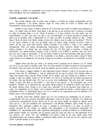 hasta saberlo, o incluso de preguntarlo con un poco de tacto), entonces tienes acceso a su interior con
toda normalidad, hay una comunicación fluida.
Segundo, comprender a los demás
Hay mucha relación entre la fuerza para cambiar y el hecho de sentirse comprendido por los
demás. Comprender a los demás, hacerse cargo de cómo están, de cómo se sienten, tiene una
trascendencia enorme para poder ayudarles.
Stephen Covey cuenta la famosa anécdota de la persona que acude al oculista para graduarse la
vista, y va viendo series de letras, hasta llegar a una fila que ya no reconoce bien, y entonces el oculista
se quita sus propias gafas y se las ofrece al paciente, y le dice: "pruebe con estas gafas, que son
extraordinarias; yo llevo diez años con ellas y me van fenomenal". Y el pobre paciente se prueba esas
gafas con un asombro total, y lógicamente no ve nada con ellas. El oculista entonces le dice : "¡Oiga,
haga el favor de poner más interés, ponga un poco de esfuerzo, que las gafas son excelentes!". "Pero si
no veo nada", contesta el otro con un enfado cada vez mayor. "Oiga, colabore un poco", insiste el
doctor. En fin, que aquel buen hombre saldría corriendo y no volvería a visitar a ese oculista tan
incompetente. Pues esa misma incompetencia demostramos todos nosotros muchas veces, cuando
damos consejos a los demás que son consejos que nos van bien quizá a nosotros, y encima nos
molestamos si no siguen nuestros consejos, como le sucedía a ese oculista. Y decimos: "oye, por favor,
que esto que te digo es buenísimo". Y no nos damos cuenta de que será buenísimo quizá para nosotros.
Y se nos podría decir: "Pero si no le has escuchado ni un minuto, ¿cómo das tantos consejos? Hazte
cargo primero de la realidad de esa persona, y luego da el consejo a la medida de su necesidad, no de la
tuya".
Algunos dicen que hay que tratar a los demás como le gustaría que le tratasen a él. Es verdad
que eso es ya un avance en muchos casos. Pero no todos tenemos el mismo concepto de cómo queremos
ser tratados. Hay que tratar a los demás como nos gustaría que nos trataran si fuéramos como ellos.
Para educar a alguien también es muy importante prestar atención a cuál es la reacción que esa
persona tiene ante los sufrimientos y ante la satisfacción de los que le rodean. Hay muchos chicos y
chicas que apenas tienen reacción frente al dolor de los demás. ¿Por qué? Quizá en su familia, o en su
colegio, o entre sus amigos, apenas se les ha hecho ver cuál es la reacción que sus hechos producen en
los demás. Hay que hacerlo notar. Por eso, en vez de decir simplemente "has echo muy mal", conviene
añadir "y fíjate qué daño le has hecho", o "qué triste le has puesto", o "lo preocupado que se ha
quedado". Siempre en la educación hay que poner mucho empeño en señalar los efectos que tienen en
los demás nuestros actos. Porque si no, ¿cómo van a aprender? Si no les hacemos notar cuáles son –o
serán– los sentimientos de los demás, casi ni repararán en que existen los demás, y mucho menos en qué
sentimientos tienen. Es fundamental hacer caer en la cuenta de las repercusiones que las palabras o los
hechos tienen en los sentimientos de los demás.
El talento social tiene también mucho que ver con reconocer los sentimientos de los demás y
comprenderlos. Hay que procurar desarrollar capacidades como la de iniciar o mantener con soltura una
conversación circunstancial; mostrar interés por lo que nos dicen; hablar sin apartar la mirada; saber
decir que no, o dar por terminada una conversación o una llamada telefónica; darse cuenta de que el
interlocutor lleva queriendo cambiar de tema, o terminar la conversación o la visita; no invadir el
espacio personal de los demás; no emplear tono paternalista, o de reconvención inoportuna, de
hostilidad o de superioridad (todos ellos despiertan incomodidad o actitud de defensa en el interlocutor);
pedir perdón cuando sea necesario, dar las gracias, pedir las cosas por favor (es más importante de lo
que parece), etc. Todo esto son habilidades del talento social en las que mucha gente tiene
sorprendentemente una torpeza sublime, y podríamos hablar mucho de cada uno de esos aspectos pero
vamos a pasarlo porque ya es un poco tarde.
Tercero, motivar a los demás
 