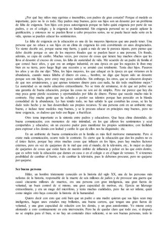 ¿Por qué hay niños muy egoístas e insensibles, con padres de gran corazón? Porque el modelo es
importante, pero no lo es todo. Hay padres muy buenos, pero sus hijos son un desastre por un problema
de falta de exigencia. Son hijos con poca autoexigencia porque no hubo quizá exigencia por parte de sus
padres, o en el colegio, y la exigencia es fundamental. Sin exigencia personal no se puede aplazar la
gratificación, y entonces no se pueden llevar a cabo proyectos serios, no se puede hacer nada serio en la
vida, apenas se pueden educar los sentimientos.
La falta de exigencia en la educación es una de las mayores hipotecas que uno puede tener. Una
persona que no educa a sus hijos en un clima de exigencia les está convirtiendo en unos desgraciados.
Yo siento decirlo así, porque suena muy fuerte, y quizá a más de uno le parezca injusto, pero pienso que
debo decirlo porque es uno de los mayores fraudes que se pueden hacer a una persona. Un fraude,
además, so capa de cariño. Muchas veces, por exceso de cosas que tienen: hay muchos chicos que les
lleva al desastre el exceso de cosas, les falta de austeridad de vida. Me acuerdo de un padre de familia al
que conocí hace años, y que era un antiguo industrial, en una época en que los negocios le iban muy
bien en su tierra, pero luego llegó una recesión y se arruinó casi totalmente. Tenía diez hijos. Pasaron
los años y un día me dijo: "Mira, los hijos mayores, los que eduqué en la época en que vivíamos en la
abundancia, cuando nunca faltaba el dinero en casa..., hombre, no digo que hayan sido un desastre
porque son mis hijos, pero estoy muy poco satisfecho. Sin embargo, los otros, que se educaron después
de que nos arruináramos, y que apenas teníamos dinero para casi nada, ha ido todo muchísimo mejor."
La austeridad es un medio educativo extraordinario. No se trata de arruinarse, ni de que ser pobre sea
una garantía de buena educación, porque las cosas no son así de simples. Pero me parece que hoy día
muy poca gente pierde ocasiones y oportunidades por falta de dinero. Pienso que sucede mucho más lo
contrario. Hay mucha gente que ha echado a perder sus talentos porque han perecido en la blanda
comodidad de la abundancia. Lo han tenido todo, no han sabido lo que costaban las cosas, se les ha
dado todo hecho y no han desarrollado sus propios recursos. Si una persona está en un ambiente muy
bueno, e incluso tiene modelos muy buenos, y se le procura educar en principios muy buenos, pero no
tiene exigencia, es dudoso que todo eso llegue a fructificar.
Otro tema importante es la sintonía entre padres y educadores. Que haya clima distendido, de
buena comunicación; con momentos de más intimidad, en los que afloren los sentimientos y sean
compartidos y educados; sin un excesivo pudor para manifestar los propios sentimientos; con facilidad
para expresar a los demás con lealtad y cariño lo que de ellos nos ha disgustado; etc.
En un ambiente de buena comunicación en la familia es más fácil motivarse mutuamente. Pero si
existe mala comunicación, ocurre todo lo contrario. Es cierto que la educación que dan los padres no es
el único factor, porque hay otras muchas cosas que influyen en los hijos, pues hay muchos factores
externos, pero en vez de quejarnos de lo mal que está el mundo, de la televisión, etc., lo mejor es dejar
de quejarnos de cosas que están fuera de nuestro ámbito de influencia y pelear en las que estén dentro,
que es sobre todo la educación que damos en casa o en el colegio o en el lugar de veraneo. Y si tenemos
posibilidad de cambiar el barrio, o de cambiar la televisión, pues lo debemos procurar, pero no quejarse
por quejarse.
Ser buena persona
Hitler, un hombre tristemente conocido en la historia del siglo XX, una de las personas más
nefastas de la historia, responsable de la muerte de seis millones de judíos y de provocar una guerra que
causó cincuenta millones de muertos, era una persona con gran inteligencia, una gran fuerza de
voluntad, un buen control de sí mismo, una gran capacidad de motivar, etc. Ejercía un liderazgo
extraordinario, y era un mago del micrófono, y tenía muchas cualidades, pero fue un ser infame, quizá
como ningún otro haya conocido la historia de la humanidad.
Quiero decir con esto que está bien que un padre o una madre quieran que sus hijos sean muy
inteligentes, hagan unos estudios muy brillantes, una buena carrera, que tengan una gran fuerza de
voluntad, y una gran capacidad de relación con los demás, y un gran autodominio. Yo mismo estoy
alentando a esto continuamente en esta intervención. Pero ha de quedar claro que todo eso, si después
no se emplea para el bien, si no hay un contenido ético suficiente, si no son buenas personas, todo lo
 