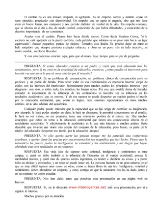 El cambio no es una tensión crispada, ni agobiante. Es un empeño cordial y amable, como un
sano ejercicio, practicado con deportividad. Un empeño que no agota ni angustia, sino que nos hace
estar en buena forma, nos enriquece y nos permite disfrutar de verdad de la vida. Un empeño continuo,
que se aborda en el día a día, de modo cordial, conscientes de que habrá dificultades, y conscientes de la
decisiva importancia de ser constantes.
Acertar con el cambio. Pensar bien hacia dónde vamos. Como decía Stephen Covey, "si la
escalera no está apoyada en la pared correcta, cada peldaño que subimos es un paso más hacia un lugar
equivocado". Buscar pequeños puntos de mejora. Tomarlos con ilusión. Es preciso dejar de mirar el
lado antipático que siempre presenta cualquier esfuerzo, y observar un poco más su lado atractivo, su
rostro amable, su efecto liberador.
Y con esto podemos concluir aquí, para que al menos haya tiempo para un par de preguntas.
PREGUNTA: Si como educador conoces a un padre, y crees que está educando mal los
sentimientos, pero él no está en la necesidad de educarlos, entonces, ¿cómo puedes tú intervenir para
hacerle ver que no es lo que tú crees sino lo que él necesita?
RESPUESTA: Es un problema de comunicación, un problema clásico de comunicación entre un
profesor y un padre de familia. Para tener éxito en esa comunicación es necesario hacerse cargo de
cuáles son los intereses del interlocutor. Normalmente para muchos padres los principales intereses –por
desgracia– son sólo, o sobre todo, los estudios, las buenas notas. Por eso, una posible forma de hacerles
entender la importancia de la influencia de los sentimientos es hacerles ver su influencia en los
resultados académicos, que es enorme. Y de esa manera se puede despertar en muchos padres el interés
por la educación sentimental, que, como es lógico, tiene enormes repercusiones en otros muchos
ámbitos de la vida además del académico.
Cualquier padre puede entender que la capacidad que su hijo tenga de controlar su imaginación,
por ejemplo, le hará poder atender en clase, le hará no distraerse, le permitirá concentrarse en el estudio,
le hará no ser tristón, no ser pesimista, tener una valoración positiva de sí mismo, etc. Hay muchos
conceptos que están en torno a la educación sentimental que tienen una consecuencia directa en el
rendimiento académico. Y efectivamente lo académico es lo que más interesa a muchos padres. Sería
deseable que tuvieran una visión más amplia del conjunto de la educación, pero bueno, es parte de la
misión del educador despertar ese interés por la educación integral.
PREGUNTA: Yo sólo quería darte las gracias porque me ha parecido una conferencia
excelente, y quería darte las gracias por esa presentación tan magnífica que has hecho. Pienso que la
naturaleza ha puesto juntas la inteligencia, la voluntad y los sentimientos y me alegra que hayas
abordado esas tres realidades en su conjunto.
RESPUESTA: Esa vieja idea de separar tanto voluntad, inteligencia y sentimientos es muy
antigua, y quizá se debe también a la influencia de Descartes en el mundo occidental, porque la
mentalidad nuestra, y quizá más de quienes somos ingenieros, es tender a clasificar las cosas, y a poner
todo en abcisas y ordenadas, y no todo se puede tratar así. La persona humana es un gran misterio, en el
que es muy difícil separar unas cosas de otras, como si fueran fibras de una tela. Inteligencia, voluntad y
sentimientos deben abordarse en conjunto, y estoy contigo en que la naturaleza nos las ha dado juntas y
en su conjunto se deben estudiar.
PREGUNTA: Nos han dicho antes que pondrías esta presentación en una página web en
Internet.
RESPUESTA: Sí, en la dirección www.interrogantes.net está esta presentación, por si a
alguien le interesa.
Muchas gracias por su atención.
 