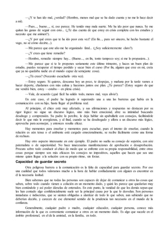 —¿Y te han ido mal, ¿verdad? (Hombre, menos mal que se ha dado cuenta y no me lo hace decir
a mí).
—Pues..., bueno..., sí, eso parece. He tenido muy mala suerte. Me ha ido peor que nunca. Se me
quitan las ganas de seguir con esto... (¿Te das cuenta de que estoy en crisis completa con los estudios y
necesito que me animen?).
—¿Y por qué crees que te ha ido peor esta vez? (En fin..., para ser sincero, he hecho bastante el
vago, no sé cómo decirte...).
—Me parece que este año me he organizado fatal... (¿Soy suficientemente claro?).
—¿Y crees que tiene remedio?
—Hombre, remedio siempre hay... (Bueno..., en fin, tonto tampoco soy; si me lo propusiera...).
—Me parece que si te lo propones seriamente este último trimestre, y haces un buen plan de
estudio, puedes recuperar el tiempo perdido y sacar bien el curso (Por fin, alguien que cree en mí, creía
que ya no quedaba nadie en el mundo capaz de semejante cosa).
—¿Tú crees? (Necesito escucharlo otra vez).
—Estoy seguro. Si quieres, descansa hoy un poco, te despejas, y mañana por la tarde vamos a
hacer deporte, charlamos con más calma y hacemos juntos ese plan. ¿Te parece? (Estoy seguro de que
me vendrá bien, estoy —estaba— en plena crisis).
—Vale, de acuerdo (¡qué fácil ha salido todo, menos mal, vaya alivio!).
En este caso, el padre ha logrado ir superando una a una las barreras que había en la
comunicación con su hijo, hasta llegar al problema real.
Al principio, el chico está muy afectado, y sus afirmaciones y respuestas no destacan por su
rigor lógico: no sigue un discurso lógico, sino más bien emocional, abre su intimidad buscando
desahogo y comprensión. Su padre lo percibe, le deja hablar sin apabullarle con consejos, facilitándole
decir lo que más le avergüenza, y al final, cuando se ha desahogado y aflora a un discurso más lógico,
aprovecha para aconsejar, y entonces resulta eficaz.
Hay momentos para enseñar y momentos para escuchar, pues el intento de enseñar, cuando la
relación es aún tensa o el ambiente está cargado emocionalmente, se recibe fácilmente como una forma
de rechazo.
Hay otro aspecto interesante en este ejemplo. El padre no suelta su consejo de sopetón, con aire
paternalista o de superioridad. No hace innecesarias manifestaciones de aprobación o desaprobación.
Procura sobre todo conducir al chico de modo que se enfrente con su propia responsabilidad, entre otras
cosas porque siempre son más eficaces los consejos no impositivos, aquellos que hacen que sea uno
mismo quien llegue a la solución con su propio ritmo, sin forzar.
Capacidad de guardar secreto
Otra peligrosa barrera a la comunicación es la falta de capacidad para guardar secreto. Por eso
una cualidad que todos valoramos mucho a la hora de hablar confiadamente con alguien es encontrar en
él la necesaria lealtad.
Bien sabemos que no todas las personas son capaces de dejar de comunicar a otros las cosas que
saben, sobre todo cuando vienen a colación en un momento dado, y quizá les parece que quedarían muy
bien contándolo y así poder dárselas de enterados. En este punto, la vanidad de que los demás sepan que
les han contado algo confidencialmente suele ser la principal causa por la que lo desvelan. Son personas
inmaduras e indiscretas, que se sienten obligadas a alardear de todo lo que saben, aun sabiendo que no
deberían decirlo, y carecen de ese elemental sentido de la prudencia tan necesario en el mundo de la
confianza.
Generalmente, cualquier padre o madre, cualquier educador, cualquier persona, conoce más
información de la que es conveniente comunicar a otros en un momento dado. Es algo que sucede en el
ámbito profesional, en el de la amistad, en la familia, en todo.
 