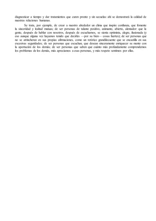 diagnosticar a tiempo y dar tratamientos que curen pronto y sin secuelas: ahí se demostrará la calidad de
nuestras relaciones humanas.
Se trata, por ejemplo, de crear a nuestro alrededor un clima que inspire confianza, que fomente
la sinceridad y lealtad mutuas; de ser personas de talante positivo, animante, abierto, alentador: que la
gente, después de hablar con nosotros, después de escucharnos, se sienta optimista, alegre, ilusionada (y
eso aunque alguna vez hayamos tenido que decirles —por su bien— cosas fuertes); de ser personas que
no se atrincheran en sus propias afirmaciones, como un retórico grandilocuente que se encastilla en sus
excesivas seguridades; de ser personas que escuchan, que desean sinceramente enriquecer su mente con
la aportación de los demás; de ser personas que saben que cuánto más profundamente comprendemos
los problemas de los demás, más apreciamos a esas personas, y más respeto sentimos por ellas.
 