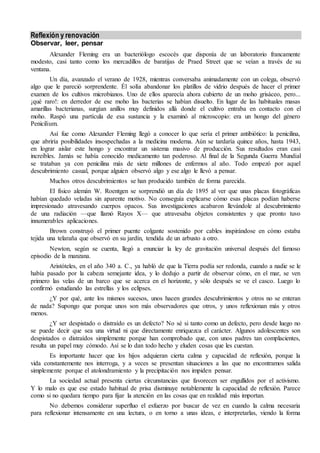 Reflexión y renovación
Observar, leer, pensar
Alexander Fleming era un bacteriólogo escocés que disponía de un laboratorio francamente
modesto, casi tanto como los mercadillos de baratijas de Praed Street que se veían a través de su
ventana.
Un día, avanzado el verano de 1928, mientras conversaba animadamente con un colega, observó
algo que le pareció sorprendente. Él solía abandonar los platillos de vidrio después de hacer el primer
examen de los cultivos microbianos. Uno de ellos aparecía ahora cubierto de un moho grisáceo, pero...
¡qué raro!: en derredor de ese moho las bacterias se habían disuelto. En lugar de las habituales masas
amarillas bacterianas, surgían anillos muy definidos allá donde el cultivo entraba en contacto con el
moho. Raspó una partícula de esa sustancia y la examinó al microscopio: era un hongo del género
Penicilium.
Así fue como Alexander Fleming llegó a conocer lo que sería el primer antibiótico: la penicilina,
que abriría posibilidades insospechadas a la medicina moderna. Aún se tardaría quince años, hasta 1943,
en lograr aislar este hongo y encontrar un sistema masivo de producción. Sus resultados eran casi
increíbles. Jamás se había conocido medicamento tan poderoso. Al final de la Segunda Guerra Mundial
se trataban ya con penicilina más de siete millones de enfermos al año. Todo empezó por aquel
descubrimiento casual, porque alguien observó algo y ese algo le llevó a pensar.
Muchos otros descubrimientos se han producido también de forma parecida.
El físico alemán W. Roentgen se sorprendió un día de 1895 al ver que unas placas fotográficas
habían quedado veladas sin aparente motivo. No conseguía explicarse cómo esas placas podían haberse
impresionado atravesando cuerpos opacos. Sus investigaciones acabaron llevándole al descubrimiento
de una radiación —que llamó Rayos X— que atravesaba objetos consistentes y que pronto tuvo
innumerables aplicaciones.
Brown construyó el primer puente colgante sostenido por cables inspirándose en cómo estaba
tejida una telaraña que observó en su jardín, tendida de un arbusto a otro.
Newton, según se cuenta, llegó a enunciar la ley de gravitación universal después del famoso
episodio de la manzana.
Aristóteles, en el año 340 a. C., ya habló de que la Tierra podía ser redonda, cuando a nadie se le
había pasado por la cabeza semejante idea, y lo dedujo a partir de observar cómo, en el mar, se ven
primero las velas de un barco que se acerca en el horizonte, y sólo después se ve el casco. Luego lo
confirmó estudiando las estrellas y los eclipses.
¿Y por qué, ante los mismos sucesos, unos hacen grandes descubrimientos y otros no se enteran
de nada? Supongo que porque unos son más observadores que otros, y unos reflexionan más y otros
menos.
¿Y ser despistado o distraído es un defecto? No sé si tanto como un defecto, pero desde luego no
se puede decir que sea una virtud ni que directamente enriquezca el carácter. Algunos adolescentes son
despistados o distraídos simplemente porque han comprobado que, con unos padres tan complacientes,
resulta un papel muy cómodo. Así se lo dan todo hecho y eluden cosas que les cuestan.
Es importante hacer que los hijos adquieran cierta calma y capacidad de reflexión, porque la
vida constantemente nos interroga, y a veces se presentan situaciones a las que no encontramos salida
simplemente porque el atolondramiento y la precipitación nos impiden pensar.
La sociedad actual presenta ciertas circunstancias que favorecen ser engullidos por el activismo.
Y lo malo es que ese estado habitual de prisa disminuye notablemente la capacidad de reflexión. Parece
como si no quedara tiempo para fijar la atención en las cosas que en realidad más importan.
No debemos considerar superfluo el esfuerzo por buscar de vez en cuando la calma necesaria
para reflexionar intensamente en una lectura, o en torno a unas ideas, e interpretarlas, viendo la forma
 