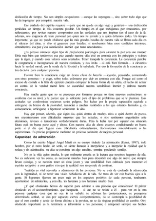 dedicación de tiempo. No son simples ocupaciones —aunque las supongan—, sino sobre todo algo que
ha de impregnar por completo nuestra vida.
Ese cuidado del espíritu requiere —para que no quede en algo vago y genérico— una dedicación
periódica de tiempo lo más concreta posible. Un tiempo en el que trabajamos por renovarnos, por
refrescarnos, por revisar nuestro compromiso con las verdades que nos inspiran (en el caso de la fe,
además, una exigencia de trato personal con quien nos ha creado y a quien debemos todo). Un tiempo
importante, ya que no puede olvidarse que las más grandes batallas de nuestra vida se libran cada día en
el silencio del alma, y sólo si ganamos esas batallas, si resolvemos bien esos conflictos interiores,
obtendremos esa paz y esa satisfacción interior que tanto necesitamos.
¿Es preciso entonces algún tipo de preparación psicológica para alcanzar la paz con uno mismo?
Diría más bien que tendremos esa paz cuando nuestra vida esté en armonía con los principios y valores
que la rigen, y cuando esos valores sean acertados. Tener tranquila la conciencia. La conciencia percibe
la congruencia o incongruencia de nuestra conducta, y nos invita —si está bien formada— a elevarnos
hacia la verdad moral, por la senda de la libertad y la sabiduría. Por eso la formación de la conciencia es
tan decisiva para cualquier persona.
Formar bien la conciencia exige un deseo eficaz de hacerlo —leyendo, pensando, comentando
con otras personas— y exige, sobre todo, esforzarse por vivir en armonía con ella. Porque así como el
exceso de comida o la falta de ejercicio pueden estropear la buena forma de un atleta, el hecho de actuar
en contra de la verdad moral llena de oscuridad nuestra sensibilidad interior y embota nuestra
conciencia.
Hay mucha gente que no se preocupa por formarse porque no tiene mayores aspiraciones: se
conforma con su nivel, y le parece que es suficiente para el tipo de problemas que se le plantean. Esas
actitudes tan conformistas encierran serios peligros. No luchar por la propia superación equivale a
entregarse en brazos de la pasividad, renunciar a muchas realidades a las que estamos llamados y, en
consecuencia, arriesgarse a hipotecar seriamente la vida.
Hay que pensar, además, que algún día, quizá dentro de muchos años o quizá dentro de pocos,
nos encontraremos con dificultades mayores que las actuales, o nos sentiremos angustiados ante
decisiones, reveses o tentaciones verdaderamente duras. Pero la lucha real por superar esa situación
futura está en buena parte aquí y ahora. Con nuestra vida de ahora estamos condicionando en buena
parte si el día que lleguen esas dificultades extraordinarias, fracasaremos miserablemente o las
superaremos. Es preciso prepararse mediante un proceso constante de mejora personal.
Capacidad de admiración
Como ha escrito Miguel Angel Martí en su ensayo titulado La admiración (Eunsa, 1997), todo
hombre, por el mero hecho de serlo, se siente llamado a interpelarse y a interpelar la realidad que le
rodea; y sin admiración, su vida se convierte en algo anodino, termina perdiendo sentido.
No es la vida quien enseña, lo que realmente enseña es la lectura que nosotros hagamos de ella.
No es suficiente ver las cosas, es necesario mirarlas bien para descubrir ese algo de nuevo que siempre
llevan consigo, y se necesita tener un alma joven y una sensibilidad bien cultivada para mantener el
espíritu receptivo a esos guiños con que la realidad nos sorprende de continuo.
También es vital aprender a admirarnos de las personas. No se trata de confundir la admiración
con la ingenuidad, ni de tener una visión bobalicona de la vida. Se trata de ver con buenos ojos a la
gente. Si logramos fijarnos un poco más en los aspectos positivos de cada persona, tendremos
oportunidad de admirarlos, y con ello, les haremos y nos haremos mucho bien.
¿Y qué obstáculos hemos de superar para admirar a una persona que conocemos? El primer
obstáculo es el acostumbramiento, que incapacita —si uno no se resiste a él— para ver en la otra
persona cualquier cosa que no sea lo ya sabido: se adivinan las contestaciones, se presupone
determinada actitud, se dan por supuesto ciertos comportamientos, no se contempla la posibilidad de
que el otro cambie y actúe de forma distinta a la prevista, no se da ninguna posibilidad de cambio. Otro
obstáculo importante es la tendencia a infravalorar a las personas; o anteponer siempre sus hechos
 