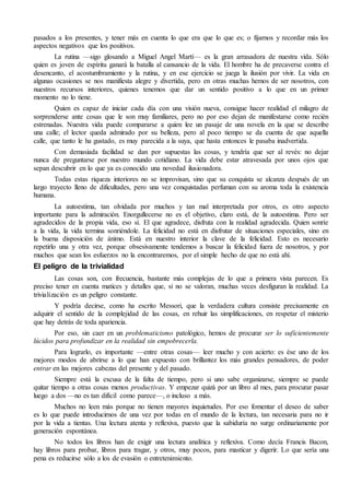 pasados a los presentes, y tener más en cuenta lo que era que lo que es; o fijarnos y recordar más los
aspectos negativos que los positivos.
La rutina —sigo glosando a Miguel Angel Martí— es la gran arrasadora de nuestra vida. Sólo
quien es joven de espíritu ganará la batalla al cansancio de la vida. El hombre ha de precaverse contra el
desencanto, el acostumbramiento y la rutina, y en ese ejercicio se juega la ilusión por vivir. La vida en
algunas ocasiones se nos manifiesta alegre y divertida, pero en otras muchas hemos de ser nosotros, con
nuestros recursos interiores, quienes tenemos que dar un sentido positivo a lo que en un primer
momento no lo tiene.
Quien es capaz de iniciar cada día con una visión nueva, consigue hacer realidad el milagro de
sorprenderse ante cosas que le son muy familiares, pero no por eso dejan de manifestarse como recién
estrenadas. Nuestra vida puede compararse a quien lee un pasaje de una novela en la que se describe
una calle; el lector queda admirado por su belleza, pero al poco tiempo se da cuenta de que aquella
calle, que tanto le ha gustado, es muy parecida a la suya, que hasta entonces le pasaba inadvertida.
Con demasiada facilidad se dan por supuestas las cosas, y tendría que ser al revés: no dejar
nunca de preguntarse por nuestro mundo cotidiano. La vida debe estar atravesada por unos ojos que
sepan descubrir en lo que ya es conocido una novedad ilusionadora.
Todas estas riqueza interiores no se improvisan, sino que su conquista se alcanza después de un
largo trayecto lleno de dificultades, pero una vez conquistadas perfuman con su aroma toda la existencia
humana.
La autoestima, tan olvidada por muchos y tan mal interpretada por otros, es otro aspecto
importante para la admiración. Enorgullecerse no es el objetivo, claro está, de la autoestima. Pero ser
agradecidos de la propia vida, eso sí. El que agradece, disfruta con la realidad agradecida. Quien sonríe
a la vida, la vida termina sonriéndole. La felicidad no está en disfrutar de situaciones especiales, sino en
la buena disposición de ánimo. Está en nuestro interior la clave de la felicidad. Esto es necesario
repetirlo una y otra vez, porque obsesivamente tendemos a buscar la felicidad fuera de nosotros, y por
muchos que sean los esfuerzos no la encontraremos, por el simple hecho de que no está ahí.
El peligro de la trivialidad
Las cosas son, con frecuencia, bastante más complejas de lo que a primera vista parecen. Es
preciso tener en cuenta matices y detalles que, si no se valoran, muchas veces desfiguran la realidad. La
trivialización es un peligro constante.
Y podría decirse, como ha escrito Messori, que la verdadera cultura consiste precisamente en
adquirir el sentido de la complejidad de las cosas, en rehuir las simplificaciones, en respetar el misterio
que hay detrás de toda apariencia.
Por eso, sin caer en un problematicismo patológico, hemos de procurar ser lo suficientemente
lúcidos para profundizar en la realidad sin empobrecerla.
Para lograrlo, es importante —entre otras cosas— leer mucho y con acierto: es ése uno de los
mejores modos de abrirse a lo que han expuesto con brillantez los más grandes pensadores, de poder
entrar en las mejores cabezas del presente y del pasado.
Siempre está la excusa de la falta de tiempo, pero si uno sabe organizarse, siempre se puede
quitar tiempo a otras cosas menos productivas. Y empezar quizá por un libro al mes, para procurar pasar
luego a dos —no es tan difícil como parece—, o incluso a más.
Muchos no leen más porque no tienen mayores inquietudes. Por eso fomentar el deseo de saber
es lo que puede introducirnos de una vez por todas en el mundo de la lectura, tan necesaria para no ir
por la vida a tientas. Una lectura atenta y reflexiva, puesto que la sabiduría no surge ordinariamente por
generación espontánea.
No todos los libros han de exigir una lectura analítica y reflexiva. Como decía Francis Bacon,
hay libros para probar, libros para tragar, y otros, muy pocos, para masticar y digerir. Lo que sería una
pena es reducirse sólo a los de evasión o entretenimiento.
 