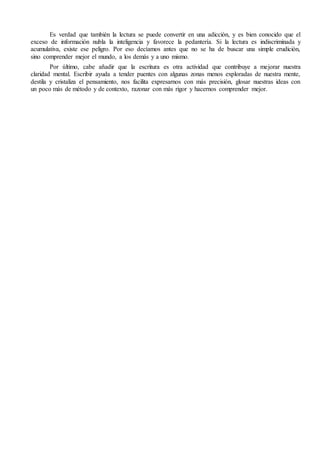 Es verdad que también la lectura se puede convertir en una adicción, y es bien conocido que el
exceso de información nubla la inteligencia y favorece la pedantería. Si la lectura es indiscriminada y
acumulativa, existe ese peligro. Por eso decíamos antes que no se ha de buscar una simple erudición,
sino comprender mejor el mundo, a los demás y a uno mismo.
Por último, cabe añadir que la escritura es otra actividad que contribuye a mejorar nuestra
claridad mental. Escribir ayuda a tender puentes con algunas zonas menos exploradas de nuestra mente,
destila y cristaliza el pensamiento, nos facilita expresarnos con más precisión, glosar nuestras ideas con
un poco más de método y de contexto, razonar con más rigor y hacernos comprender mejor.
 