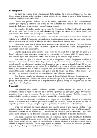 El escapismo
La fuerza de voluntad libera a las personas de las cadenas de su propia debilidad. Las hace más
libres, porque la libertad exige posesión, es decir, señorío de uno mismo, y quien no logra dominarse a
sí mismo no puede ser realmente libre.
Cuando una persona, haciendo uso de la libertad, elige obrar mal, el vicio correspondiente
acabará por atraparle y, entonces, esa libertad no será tal libertad. Las personas libres hacen las cosas
porque les da la gana, no simplemente porque les viene en gana.
La verdadera libertad es aquella que es capaz de elegir dentro del bien. La libertad puede elegir
el mal, es cierto, pero dentro de esa mala elección hay siempre una merma en la misma libertad, una
autocondena de la libertad que poco a poco se esclaviza al error.
Algo similar sucede cuando una persona, a la hora de decidir qué va a hacer, no se enfrenta con
valentía a la realidad de las cosas, para calibrar su verdadera conveniencia, sino que cae en un oscuro
género de escapismo, de engaño y huida de uno mismo, cosa siempre bastante triste.
El escapista busca vías de escape frente a los problemas, pero no los resuelve. Se evade. Esquiva
la incomodidad a toda costa. Teme a la realidad. Ignora sus consecuencias futuras. Si el problema no
desaparece, será él quien desaparezca.
Cuando una persona actúa diciendo cosas como "no sé si está bien o mal, pero me gusta y lo
hago", está maniobrando torpemente para rehuir un compromiso que le resulta difícil de aceptar, pero al
final acabará ligada a un compromiso mucho más lacerante y doloroso: su propia flojedad.
Por cerrar los ojos a la realidad, ésta no va a desaparecer. Cuando una persona comienza a
internarse en el tenebroso mundo de la droga, cierra de alguna manera sus ojos a la realidad. Lo mismo
sucede cuando un adolescente adquiere una dependencia más o menos seria del alcohol. O, en otro
orden de cosas, al estudiante que es víctima de su frivolidad o su pereza, o al enamorado que no lo es
tanto y está dominado por la lujuria, o al egoísta que ya no sabe dejar de pensar obsesivamente en sí
mismo. Otros están cogidos por el juego, otros por el ansia de trabajo o de dinero, y otros incluso —hay
de todo— por la compra compulsiva, los tranquilizantes o las máquinas tragaperras.
Son diversos ejemplos de adicciones que aguan la fiesta del placer. Ejemplos de personas que —
si les queda la necesaria lucidez— no tardan en descubrir que si no se practica la templanza al final
puede ser preciso acudir al médico. Es la propia naturaleza quien se encarga de castigarles con esa dura
dependencia de su fragilidad.
Indecisión
Las personalidades tímidas, vacilantes, inseguras, suspiran siempre por tener a su lado
dictadores, aunque a veces se revistan de la modesta apariencia de consejeros. ¿Qué debo hacer?,
preguntan siempre, con la esperanza de que una receta les libre de cualquier decisión personal. No
quieren decidir, no quieren arriesgar, se les hace insoportable la responsabilidad.
Otros son excesivamente razonadores y se ahogan en la perplejidad. Acusan un sorprendente
miedo a la realidad. Son individuos que retrasan siempre sus decisiones, porque les paraliza su ansia de
seguridad y su terror al riesgo. Siempre les parece que aún no han reflexionado suficientemente.
Quizá son personas que fueron educadas con excesiva dureza o con excesiva blandura, y que
sufrirán mucho en su vida a consecuencia de ese apocamiento de carácter. Es como si hubieran quedado
heridas en el núcleo de su personalidad. Y son heridas que sangrarán por mucho tiempo, y que harán
difícil asumir el riesgo de sus decisiones personales y superar el desánimo de posibles frustraciones.
Una buena educación ha de fomentar tanto las decisiones rápidas como la reflexión, la libertad
como la responsabilidad, la pasión como el juicio. El verdadero consejero, el verdadero educador, jamás
debe dejarse seducir por esa suerte de compasión que le llevaría a limitarse a prescribir acciones, recetar
criterios e imponer conductas. Educar exige ayudar al perplejo a reconocer su verdadero problema,
dejándole luego la responsabilidad de tomar él mismo sus decisiones.
 