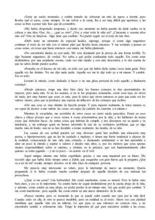 »Tenía un sueño tremendo, y estaba tentado de volverme sin más de nuevo a dormir, pero
llevaba mal el curso, como siempre. Si me volvía a la cama, iba a ser muy difícil que aprobara, y las
cosas se iban a poner más feas que de costumbre.
»Me había despertado temprano, y desde ese momento no había parado de darle vueltas en la
cabeza a una idea: Oye, tío..., ¿qué es esto? ¿Voy a estar toda la vida así? ¿Cincuenta o sesenta años
más así? Esto no funciona. Algo tiene que cambiar. No puedo seguir así el resto de mis días.
»Debí tener un momento de especial lucidez, supongo, porque vi como algo angustioso
continuar el resto de mi vida con el mismo plan que llevaba hasta entonces. Y me aventuré a pensar en
cosas serias, en cosas que hasta entonces casi nunca me había planteado.
»No encontraba ilusión en casi nada. Me veía dominado por la pereza de una forma terrible. Es
algo bastante angustioso, de verdad. No sabía a qué podía conducirme todo aquello. Era como estar
deslizándose por una pendiente oscura, cada vez más rápido y con más descontrol, y te das cuenta de
que no sabes dónde puedes acabar.
»Pensaba en el fracaso de mi vida, en todo eso que me había dicho tantas veces tanta gente. Pero
aquella vez fue distinto. No me dijo nada nadie. Aquella vez me lo dije todo yo a mí mismo. Y cambié.
Eso es todo.
Levantó la mirada, como dudando si hacer o no una glosa personal de todo aquello, y finalmente
concluyó:
»Desde entonces, tengo una idea bien clara: los buenos consejos te dan oportunidades de
mejorar, pero nada más. Si no los asumes, si no te los propones seriamente, como cosa tuya, no sirven
de nada, por muy buenos que sean; es más, para lo único que sirven entonces es para que cada vez los
valores menos, para que se produzca una especie de inflación de los consejos que recibes.
»Oír una cosa es muy distinto de hacerla propia. Y para mejorar realmente, la única manera es
ser capaz de decirse a uno mismo las cosas, ser capaz de cantarte las cuarenta a ti mismo.»
Mientras le escuchaba, me acordaba de otros casos en cierto modo parecidos. Pensé en esos
chicos y chicas jóvenes que a veces vemos ir como arrastrándose por la vida, y les hablamos de tantas
cosas que deberían hacer, de tantas cosas que habrían de cumplir, y nos desespera ver su apatía y su
indolencia, y sin embargo quizá no hemos advertido la raíz de su verdadero problema, que es algo
mucho más de fondo: aún no se han decidido a tomar realmente las riendas de su vida.
Las causas de esa actitud pueden ser muy diversas: quizá han recibido una educación muy
pasiva, o hiperprotectora, que no les ha ayudado a madurar; o tienen una fuerte tendencia a alejarse de
la realidad, consecuencia de una vida muy cómoda, o demasiado sentimental; o no han aprendido a
alzar un poco la mirada y aspirar a valores e ideales más altos; o, por los motivos que sean, apenas
sienten responsabilidad sobre sí mismos, y olvidan, en la práctica, que son fundamentalmente ellos
quienes se están jugando —y no es poco— su acierto en el vivir.
Aquel antiguo alumno mío había espabilado gracias a una sana inquietud por su futuro. Me
recordó algo que había leído tiempo antes a Zubiri, que aseguraba con gran fuerza que la pregunta ¿Qué
va a ser de mí? resulta siempre decisiva en la vida ética de cualquier persona.
Me parecía muy interesante su relato, pero le interrumpí de nuevo un momento. Quería
preguntarle si le había costado mucho cambiar después de aquella decisión de esa mañana tan
provechosa.
«¿Que si me costó? Una barbaridad. Me costó muchísimo, como es natural. Pero lo había visto
bien claro, y eso es lo importante. Ya estaba harto de seguir deslizándome por la cuesta abajo de la vida,
y además, como estaba ya muy abajo, no podía perder ni un minuto más. Así que acabé por cambiar. Y
me costó muchísimo, pero aquello fue como entrar en una nueva dimensión de la vida.
»Parece mentira, pero es tremendo lo que se puede sufrir cuando uno opta por la vida fácil.
Cuando estás en ella, lo otro te parece insufrible, pero en realidad es al revés. Ahora veo con claridad
meridiana que aquella vida era un infierno. Lo que pasa es que entonces no conocía otra, y no
encontraba sentido a esforzarme más. Tengo la impresión de que para encontrar sentido a las cosas,
 