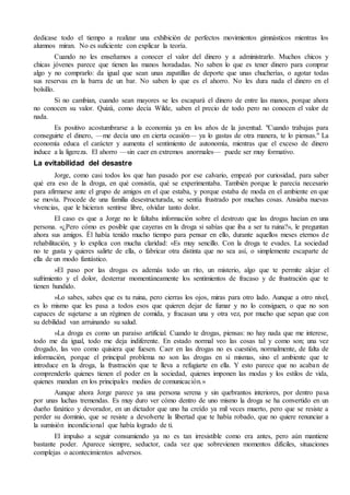 dedicase todo el tiempo a realizar una exhibición de perfectos movimientos gimnásticos mientras los
alumnos miran. No es suficiente con explicar la teoría.
Cuando no les enseñamos a conocer el valor del dinero y a administrarlo. Muchos chicos y
chicas jóvenes parece que tienen las manos horadadas. No saben lo que es tener dinero para comprar
algo y no comprarlo: da igual que sean unas zapatillas de deporte que unas chucherías, o agotar todas
sus reservas en la barra de un bar. No saben lo que es el ahorro. No les dura nada el dinero en el
bolsillo.
Si no cambian, cuando sean mayores se les escapará el dinero de entre las manos, porque ahora
no conocen su valor. Quizá, como decía Wilde, saben el precio de todo pero no conocen el valor de
nada.
Es positivo acostumbrarse a la economía ya en los años de la juventud. "Cuando trabajas para
conseguirte el dinero, —me decía uno en cierta ocasión— ya lo gastas de otra manera, te lo piensas." La
economía educa el carácter y aumenta el sentimiento de autonomía, mientras que el exceso de dinero
induce a la ligereza. El ahorro —sin caer en extremos anormales— puede ser muy formativo.
La evitabilidad del desastre
Jorge, como casi todos los que han pasado por ese calvario, empezó por curiosidad, para saber
qué era eso de la droga, en qué consistía, qué se experimentaba. También porque le parecía necesario
para afirmarse ante el grupo de amigos en el que estaba, y porque estaba de moda en el ambiente en que
se movía. Procede de una familia desestructurada, se sentía frustrado por muchas cosas. Ansiaba nuevas
vivencias, que le hicieran sentirse libre, olvidar tanto dolor.
El caso es que a Jorge no le faltaba información sobre el destrozo que las drogas hacían en una
persona. «¿Pero cómo es posible que cayeras en la droga si sabías que iba a ser tu ruina?», le preguntan
ahora sus amigos. Él había tenido mucho tiempo para pensar en ello, durante aquellos meses eternos de
rehabilitación, y lo explica con mucha claridad: «Es muy sencillo. Con la droga te evades. La sociedad
no te gusta y quieres salirte de ella, o fabricar otra distinta que no sea así, o simplemente escaparte de
ella de un modo fantástico.
»El paso por las drogas es además todo un rito, un misterio, algo que te permite alejar el
sufrimiento y el dolor, desterrar momentáneamente los sentimientos de fracaso y de frustración que te
tienen hundido.
»Lo sabes, sabes que es tu ruina, pero cierras los ojos, miras para otro lado. Aunque a otro nivel,
es lo mismo que les pasa a todos esos que quieren dejar de fumar y no lo consiguen, o que no son
capaces de sujetarse a un régimen de comida, y fracasan una y otra vez, por mucho que sepan que con
su debilidad van arruinando su salud.
»La droga es como un paraíso artificial. Cuando te drogas, piensas: no hay nada que me interese,
todo me da igual, todo me deja indiferente. En estado normal veo las cosas tal y como son; una vez
drogado, las veo como quisiera que fuesen. Caer en las drogas no es cuestión, normalmente, de falta de
información, porque el principal problema no son las drogas en sí mismas, sino el ambiente que te
introduce en la droga, la frustración que te lleva a refugiarte en ella. Y esto parece que no acaban de
comprenderlo quienes tienen el poder en la sociedad, quienes imponen las modas y los estilos de vida,
quienes mandan en los principales medios de comunicación.»
Aunque ahora Jorge parece ya una persona serena y sin quebrantos interiores, por dentro pasa
por unas luchas tremendas. Es muy duro ver cómo dentro de uno mismo la droga se ha convertido en un
dueño fanático y devorador, en un dictador que uno ha creído ya mil veces muerto, pero que se resiste a
perder su dominio, que se resiste a devolverte la libertad que te había robado, que no quiere renunciar a
la sumisión incondicional que había logrado de ti.
El impulso a seguir consumiendo ya no es tan irresistible como era antes, pero aún mantiene
bastante poder. Aparece siempre, seductor, cada vez que sobrevienen momentos difíciles, situaciones
complejas o acontecimientos adversos.
 
