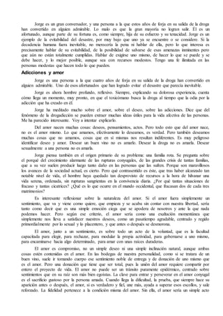 Jorge es un gran conversador, y una persona a la que estos años de forja en su salida de la droga
han convertido en alguien admirable. Lo malo es que la gran mayoría no logran salir. Él es un
afortunado, aunque parte de su fortuna es, como siempre, hija de su esfuerzo y su tenacidad. Jorge es un
ejemplo de la evitabilidad del desastre, por muy bajo que uno ya se encuentre o se considere. Si la
decadencia humana fuera inevitable, no merecería la pena ni hablar de ella, pero lo que interesa es
precisamente hablar de su evitabilidad, de la posibilidad de salvarse de esas amenazas inminentes pero
que aún no están totalmente cumplidas. Hablar de exigirse uno mismo, de hacer lo que se puede y se
debe hacer, y lo mejor posible, aunque sea con recursos modestos. Tengo una fe ilimitada en las
personas modestas que hacen todo lo que pueden.
Adicciones y amor
Jorge es una persona a la que cuatro años de forja en su salida de la droga han convertido en
alguien admirable. Uno de esos afortunados que han logrado evitar el desastre que parecía inevitable.
Jorge es ahora hombre profundo, reflexivo. Siempre, explicando su dolorosa experiencia, cuenta
cómo llega un momento, muy pronto, en que el toxicómano busca la droga al tiempo que la odia por la
adicción que ha creado en él.
Jorge ha meditado mucho sobre el amor, sobre el deseo, sobre las adicciones. Dice que del
fenómeno de la drogadicción se pueden extraer muchas ideas útiles para la vida afectiva de las personas.
Me ha parecido interesante. Voy a intentar explicarlo.
Del amor nacen muchas cosas: deseos, pensamientos, actos. Pero todo esto que del amor nace,
no es el amor mismo. Lo que amamos, efectivamente lo deseamos, es verdad. Pero también deseamos
muchas cosas que no amamos, cosas que en sí mismas nos resultan indiferentes. Es muy peligroso
identificar deseo y amor. Desear un buen vino no es amarlo. Desear la droga no es amarla. Desear
sexualmente a una persona no es amarla.
Jorge piensa también en el origen primario de su problema: una familia rota. Se pregunta sobre
el porqué del crecimiento alarmante de las rupturas conyugales, de las grandes crisis de tantas familias,
que a su vez suelen producir luego tanto daño en las personas que las sufren. Porque son maravillosos
los avances de la sociedad actual, es cierto. Pero qué contrasentido es éste, que tras haber alcanzado tan
notable nivel de vida, el hombre haya quedado tan desprovisto de recursos a la hora de hilvanar una
vida serena, ordenada, sin rupturas sangrientas en la convivencia diaria. ¿Por qué tantas situaciones de
fracaso y tantas cicatrices? ¿Qué es lo que ocurre en el mundo occidental, que fracasan dos de cada tres
matrimonios?
Es interesante reflexionar sobre la naturaleza del amor. Si el amor fuera simplemente un
sentimiento, que va y viene como quiere, que empieza y se acaba sin contar con nuestra libertad, sería
tanto como decir que es una simple emoción ciega que se apodera de nosotros y ante la que nada
podemos hacer. Pero según ese criterio, el amor sería como una exaltación momentánea que
simplemente nos lleva a satisfacer nuestros deseos, como un pasatiempo agradable, centrado y regido
primordialmente por lo sexual y lo placentero, y que antes o después se desmorona.
El amor, junto a un sentimiento, es sobre todo un acto de la voluntad, que es la facultad
capacitada para elegir, para rechazar, para modular la propia actividad, para gobernarse a uno mismo,
para encaminarse hacia algo determinado, para amar con unas raíces duraderas.
El amor es compromiso, no un simple deseo ni una simple inclinación natural, aunque ambas
cosas estén contenidas en el amor. En las bodegas de nuestra personalidad, como si se tratara de un
buen vino, suele ir tomando cuerpo ese sentimiento noble de entrega y de donación de uno mismo que
es el amor. Pero una donación que tiene que ser total, pues la unión del amor requiere compartir por
entero el proyecto de vida. El amor no puede ser un tránsito puramente epidérmico, centrado sobre
sentimientos que en su raíz son más bien egoístas. La clave para entrar y perseverar en el amor conyugal
es el sacrificio gustoso por la persona amada. Cuando llega la dificultad, la prueba, que siempre hace su
aparición antes o después, el amor, si es verdadero y fiel, une más, ayuda a superar esos escollos, y sale
reforzado. La fidelidad pertenece a la condición misma del amor. Sin ella, el amor sería un simple acto
 