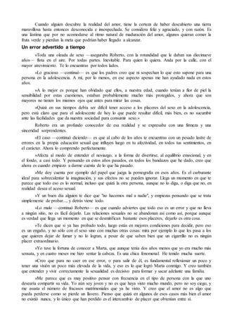 Cuando alguien descubre la realidad del amor, tiene la certeza de haber descubierto una tierra
maravillosa hasta entonces desconocida e insospechada. Se considera feliz y agraciado, y con razón. Es
una lástima que por no acomodarse al ritmo natural de maduración del amor, algunos quieran comer la
fruta verde y pierdan la meta que podrían haber llegado a alcanzar.
Un error advertido a tiempo
«Toda una oleada de sexo —aseguraba Roberto, con la rotundidad que le daban sus diecinueve
años— flota en el aire. Por todas partes. Inevitable. Para quien lo quiera. Anda por la calle, con el
mayor atrevimiento. Te lo encuentras por todos lados.
»Lo gracioso —continuó— es que los padres creo que ni sospechan lo que esto supone para una
persona en la adolescencia. A mí, por lo menos, en ese aspecto apenas me han ayudado nada en estos
años.
»A lo mejor es porque han olvidado que ellos, a nuestra edad, cuando tenían a flor de piel la
sensibilidad por estas cuestiones, estaban probablemente mucho más protegidos, y ahora que son
mayores no tienen los mismos ojos que antes para mirar las cosas.
»Quizá en sus tiempos debía ser difícil tener acceso a los placeres del sexo en la adolescencia,
pero está claro que para el adolescente de hoy lo que puede resultar difícil, más bien, es no sucumbir
ante las facilidades que da nuestra sociedad para consumir sexo.»
Roberto era un profundo conocedor de esa realidad y se expresaba con una firmeza y una
sinceridad sorprendentes.
«El caso —continuó diciendo— es que al cabo de los años te encuentras con un pesado lastre de
errores en la propia educación sexual que influyen luego en tu afectividad, en todos tus sentimientos, en
el carácter. Ahora lo comprendo perfectamente.
»Afecta al modo de entender el noviazgo, a la forma de divertirse, al equilibrio emocional, y en
el fondo, a casi todo. Y pensando en estos años pasados, en todos los bandazos que he dado, creo que
ahora es cuando empiezo a darme cuenta de lo que ha pasado.
»Me doy cuenta por ejemplo del papel que juega la pornografía en esos años. Es el carburante
ideal para sobrecalentar la imaginación, y sus efectos no se pueden ignorar. Llega un momento en que te
parece que todo eso es lo normal, incluso que quizá la otra persona, aunque no lo diga, o diga que no, en
realidad desea el acoso sexual.
»Y un buen día alguien te dice que "no hacemos mal a nadie", y empiezas pensando que se trata
simplemente de probar..., y detrás viene todo.
»Lo malo —continuó Roberto— es que cuando adviertes que todo eso es un error y que no lleva
a ningún sitio, no es fácil dejarlo. Las relaciones sexuales no se abandonan así como así, porque aunque
es verdad que llega un momento en que se desmitifican bastante esos placeres, dejarlo es otra cosa.
»Te dicen que si ya has probado todo, luego estás en mejores condiciones para decidir, pero eso
es un engaño, y no sólo con el sexo sino con muchas otras cosas: mira por ejemplo lo que les pasa a los
que quieren dejar de fumar y no lo logran, a pesar de que saben bien que un cigarrillo no es ningún
placer extraordinario.
»Yo tuve la fortuna de conocer a Marta, que aunque tenía dos años menos que yo era mucho más
sensata, y en cuatro meses me hizo sentar la cabeza. Es una chica fenomenal. He tenido mucha suerte.
»Creo que para no caer en ese error, o para salir de él, es fundamental reflexionar un poco y
tener una visión un poco más elevada de la vida, y eso es lo que logró Marta conmigo. Y creo también
que entender y vivir correctamente la sexualidad es decisivo para formar y sacar adelante una familia.
»Me parece que es muy positivo pensar con frecuencia en el tipo de persona con la que uno
desearía compartir su vida. Yo aún soy joven y no es que haya visto mucho mundo, pero no soy ciego, y
me asusta el número de fracasos matrimoniales que ya he visto. Y creo que el amor no es algo que
pueda perderse como se pierde un llavero. Pienso que quizá en algunos de esos casos más bien el amor
no existió nunca, y lo único que han perdido es el intercambio de placer que obtenían entre sí.
 