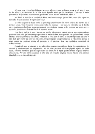 »Es una pena —concluyó Roberto, un poco solemne— que a algunos, como a mí, sólo el paso
de los años y las bofetadas de la vida hayan logrado hacer que lo entendamos. Creo que si todos
pensáramos un poco más en estas cosas, podríamos evitar muchas situaciones tristes.»
Me llamó la atención su claridad de ideas ante la nueva etapa que se abría en su vida, y por eso
transcribo lo que recuerdo de aquel relato suyo.
Es difícil augurar un buen futuro a quien llega al matrimonio sin haber tomado las riendas de su
impulso sexual. Con frecuencia vemos cómo todas las razones —los hijos, la estabilidad de la familia,
etc.— acaban por abandonar a esas personas de poca voluntad cuando se les presenta una y otra vez —
que se les presentará— la tentación de la novedad sexual.
Urge hacer justicia al amor, rescatar su sentido más genuino, mostrar que un amor apasionado no
puede ser otra cosa que una entrega apasionada a buscar el bien de la persona a la que se quiere. Porque
muchos, con sus palabras y su actitud, confunden el sexo con el amor. Y sin embargo saber de sexo es
muy fácil, pero saber de amor es más difícil. Porque requiere un aprendizaje de la vida entera, porque el
amor pugna de continuo contra el egoísmo, y el egoísmo tiene una prodigiosa capacidad de
reflorecimiento.
Cuando el sexo se degrada o se sobrevalora, emerge enseguida en forma de enrarecimiento del
carácter y manifestaciones de engreimiento. No en vano proclama el dicho popular aquello de lujuria
oculta, soberbia manifiesta, pues la degradación del amor por la lujuria puede arruinar en poco tiempo a
una persona. Por eso hemos dedicado a este tema un pequeño epígrafe en este repaso a las diversas
dificultades en la etapa adolescente.
 