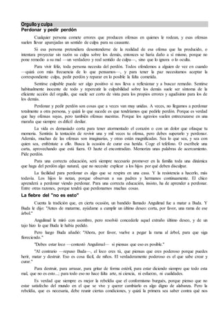 Orgullo y culpa
Perdonar y pedir perdón
Cualquier persona comete errores que producen ofensas en quienes le rodean, y esas ofensas
suelen llevar aparejadas un sentido de culpa para su causante.
Si esa persona pretendiera desentenderse de la realidad de esa ofensa que ha producido, o
intentara proyectar sin razón su culpa sobre los demás, entonces se haría daño a sí mismo, porque no
pone remedio a su mal —un verdadero y real sentido de culpa—, sino que lo ignora o lo oculta.
Para vivir feliz, toda persona necesita del perdón. Todos ofendemos a alguien de vez en cuando
—quizá con más frecuencia de lo que pensamos—, y para tener la paz necesitamos aceptar la
correspondiente culpa, pedir perdón y reparar en lo posible la falta cometida.
Sentirse culpable puede ser algo positivo si nos lleva a reflexionar y a buscar remedio. Sentirse
habitualmente inocente de todo y repercutir la culpabilidad sobre los demás suele ser síntoma de la
eficiente acción del orgullo, que suele ser corto de vista para los propios errores y agudísimo para los de
los demás.
Perdonar y pedir perdón son cosas que a veces van muy unidas. A veces, no llegamos a perdonar
totalmente a otra persona, y quizá lo que sucede es que tendríamos que pedirle perdón. Porque es verdad
que hay ofensas suyas, pero también ofensas nuestras. Porque los agravios suelen entrecruzarse en una
maraña que siempre es difícil desliar.
La vida es demasiado corta para tener atormentado el corazón o con un dolor que ofusque tu
memoria. Sentirás la tentación de revivir una y mil veces tu ofensa, pero debes superarlo y perdonar.
Además, muchas de las ofensas son imaginarias, y otras están magnificadas. Sea lo que sea, y sea con
quien sea, enfréntate a ello. Busca la ocasión de curar esa herida. Coge el teléfono. O escríbele una
carta, aprovechando que está fuera. O hazte el encontradizo. Memoriza unas palabras de acercamiento.
Pide perdón.
Para una correcta educación, será siempre necesario promover en la familia toda una dinámica
que haga del perdón algo natural, que no necesite explicar a los hijos por qué deben disculpar.
La facilidad para perdonar es algo que se respira en una casa. Y la resistencia a hacerlo, más
todavía. Los hijos lo notan, porque observan a sus padres y hermanos continuamente. El chico
aprenderá a perdonar viendo perdonar. Para una correcta educación, insisto, ha de aprender a perdonar.
Entre otras razones, porque tendrá que perdonarnos muchas cosas.
La fiebre del "no es esto"
Cuenta la tradición que, en cierta ocasión, un bandido llamado Angulimal fue a matar a Buda. Y
Buda le dijo: "Antes de matarme, ayúdame a cumplir un último deseo: corta, por favor, una rama de ese
árbol."
Angulimal le miró con asombro, pero resolvió concederle aquel extraño último deseo, y de un
tajo hizo lo que Buda le había pedido.
Pero luego Buda añadió: "Ahora, por favor, vuelve a pegar la rama al árbol, para que siga
floreciendo."
"Debes estar loco —contestó Angulimal— si piensas que eso es posible."
"Al contrario —repuso Buda—, el loco eres tú, que piensas que eres poderoso porque puedes
herir, matar y destruir. Eso es cosa fácil, de niños. El verdaderamente poderoso es el que sabe crear y
curar."
Para destruir, para arrasar, para gritar de forma estéril, para estar diciendo siempre que todo esta
mal, que no es esto...; para todo eso no hace falta arte, ni ciencia, ni esfuerzo, ni cualidades.
Es verdad que siempre es mejor la rebeldía que el conformismo burgués, porque pienso que no
estar satisfecho del mundo en el que se vive y querer cambiarlo es algo digno de alabanza. Pero la
rebeldía, que es necesaria, debe reunir ciertas condiciones, y quizá la primera sea saber contra qué nos
 