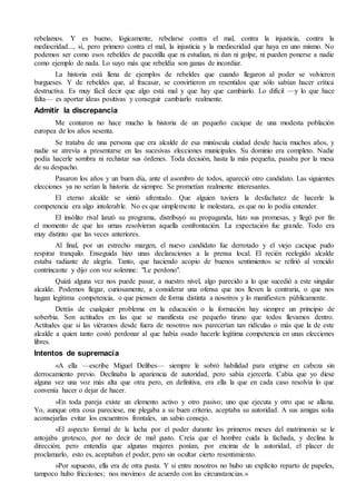rebelamos. Y es bueno, lógicamente, rebelarse contra el mal, contra la injusticia, contra la
mediocridad..., sí, pero primero contra el mal, la injusticia y la mediocridad que haya en uno mismo. No
podemos ser como esos rebeldes de pacotilla que ni estudian, ni dan ni golpe, ni pueden ponerse a nadie
como ejemplo de nada. Lo suyo más que rebeldía son ganas de incordiar.
La historia está llena de ejemplos de rebeldes que cuando llegaron al poder se volvieron
burgueses. Y de rebeldes que, al fracasar, se convirtieron en resentidos que sólo sabían hacer crítica
destructiva. Es muy fácil decir que algo está mal y que hay que cambiarlo. Lo difícil —y lo que hace
falta— es aportar ideas positivas y conseguir cambiarlo realmente.
Admitir la discrepancia
Me contaron no hace mucho la historia de un pequeño cacique de una modesta población
europea de los años sesenta.
Se trataba de una persona que era alcalde de esa minúscula ciudad desde hacía muchos años, y
nadie se atrevía a presentarse en las sucesivas elecciones municipales. Su dominio era completo. Nadie
podía hacerle sombra ni rechistar sus órdenes. Toda decisión, hasta la más pequeña, pasaba por la mesa
de su despacho.
Pasaron los años y un buen día, ante el asombro de todos, apareció otro candidato. Las siguientes
elecciones ya no serían la historia de siempre. Se prometían realmente interesantes.
El eterno alcalde se sintió afrentado. Que alguien tuviera la desfachatez de hacerle la
competencia era algo intolerable. No es que simplemente le molestara, es que no lo podía entender.
El insólito rival lanzó su programa, distribuyó su propaganda, hizo sus promesas, y llegó por fin
el momento de que las urnas resolvieran aquella confrontación. La expectación fue grande. Todo era
muy distinto que las veces anteriores.
Al final, por un estrecho margen, el nuevo candidato fue derrotado y el viejo cacique pudo
respirar tranquilo. Enseguida hizo unas declaraciones a la prensa local. El recién reelegido alcalde
estaba radiante de alegría. Tanto, que haciendo acopio de buenos sentimientos se refirió al vencido
contrincante y dijo con voz solemne: "Le perdono".
Quizá alguna vez nos puede pasar, a nuestro nivel, algo parecido a lo que sucedió a este singular
alcalde. Podemos llegar, curiosamente, a considerar una ofensa que nos lleven la contraria, o que nos
hagan legítima competencia, o que piensen de forma distinta a nosotros y lo manifiesten públicamente.
Detrás de cualquier problema en la educación o la formación hay siempre un principio de
soberbia. Son actitudes en las que se manifiesta ese pequeño tirano que todos llevamos dentro.
Actitudes que si las viéramos desde fuera de nosotros nos parecerían tan ridículas o más que la de este
alcalde a quien tanto costó perdonar al que había osado hacerle legítima competencia en unas elecciones
libres.
Intentos de supremacía
«A ella —escribe Miguel Delibes— siempre le sobró habilidad para erigirse en cabeza sin
derrocamiento previo. Declinaba la apariencia de autoridad, pero sabía ejercerla. Cabía que yo diese
alguna vez una voz más alta que otra pero, en definitiva, era ella la que en cada caso resolvía lo que
convenía hacer o dejar de hacer.
»En toda pareja existe un elemento activo y otro pasivo; uno que ejecuta y otro que se allana.
Yo, aunque otra cosa pareciese, me plegaba a su buen criterio, aceptaba su autoridad. A sus amigas solía
aconsejarlas evitar los encuentros frontales, un sabio consejo.
»El aspecto formal de la lucha por el poder durante los primeros meses del matrimonio se le
antojaba grotesco, por no decir de mal gusto. Creía que el hombre cuida la fachada, y declina la
dirección; pero entendía que algunas mujeres ponían, por encima de la autoridad, el placer de
proclamarlo, esto es, aceptaban el poder, pero sin ocultar cierto resentimiento.
»Por supuesto, ella era de otra pasta. Y si entre nosotros no hubo un explícito reparto de papeles,
tampoco hubo fricciones; nos movimos de acuerdo con las circunstancias.»
 